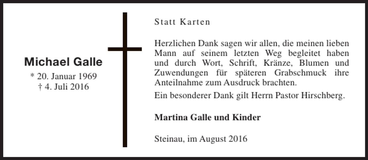 <p>Statt Karten</p><p>Michael Galle<br />* 20. Januar 1969<br />† 4. Juli 2016</p><p>Herzlichen Dank sagen wir allen, die meinen lieben<br />Mann auf seinem letzten Weg begleitet haben<br />und durch Wort, Schrift, Kränze, Blumen und<br />Zuwendungen für späteren Grabschmuck ihre<br />Anteilnahme zum Ausdruck brachten.<br />Ein besonderer Dank gilt Herrn Pastor Hirschberg.<br />Martina Galle und Kinder<br />Steinau, im August 2016</p>