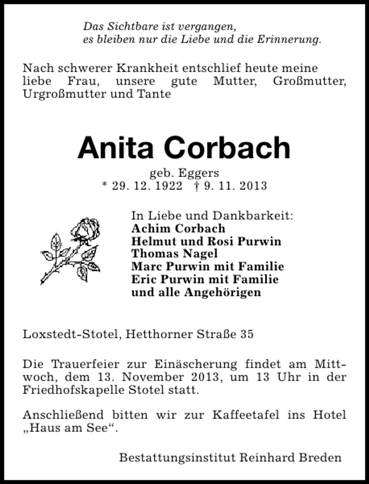 <p>Das Sichtbare ist vergangen,<br />es bleiben nur die Liebe und die Erinnerung.</p><p>Nach schwerer Krankheit entschlief heute meine<br />liebe Frau, unsere gute Mutter, Großmutter,<br />Urgroßmutter und Tante</p><p>Anita Corbach<br />geb. Eggers<br />* 29. 12. 1922 † 9. 11. 2013</p><p>In Liebe und Dankbarkeit:<br />Achim Corbach<br />Helmut und Rosi Purwin<br />Thomas Nagel<br />Marc Purwin mit Familie<br />Eric Purwin mit Familie<br />und alle Angehörigen<br />Loxstedt-Stotel, Hetthorner Straße 35<br />Die Trauerfeier zur Einäscherung findet am Mittwoch, dem 13. November 2013, um 13 Uhr in der<br />Friedhofskapelle Stotel statt.<br />Anschließend bitten wir zur Kaffeetafel ins Hotel<br />„Haus am See“.<br />Bestattungsinstitut Reinhard Breden</p>