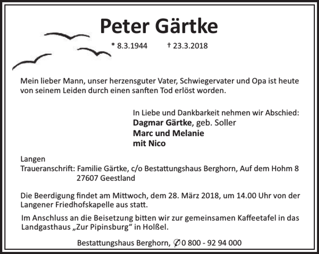 <p>Peter Gärtke<br />* 8.3.1944</p><p>† 23.3.2018</p><p>Mein lieber Mann, unser herzensguter Vater, Schwiegervater und Opa ist heute<br />von seinem Leiden durch einen san en Tod erlöst worden.<br />In Liebe und Dankbarkeit nehmen wir Abschied:</p><p>Dagmar Gärtke, geb. Soller<br />Marc und Melanie<br />mit Nico</p><p>Langen<br />Traueranschri : Familie Gärtke, c/o Besta ungshaus Berghorn, Auf dem Hohm 8<br />27607 Geestland<br />Die Beerdigung ﬁndet am Mi woch, dem 28. März 2018, um 14.00 Uhr von der<br />Langener Friedhofskapelle aus sta .<br />Im Anschluss an die Beisetzung bi en wir zur gemeinsamen Kaﬀeetafel in das<br />Landgasthaus „Zur Pipinsburg“ in Holßel.<br />Besta ungshaus Berghorn, * 0 800 - 92 94 000</p>