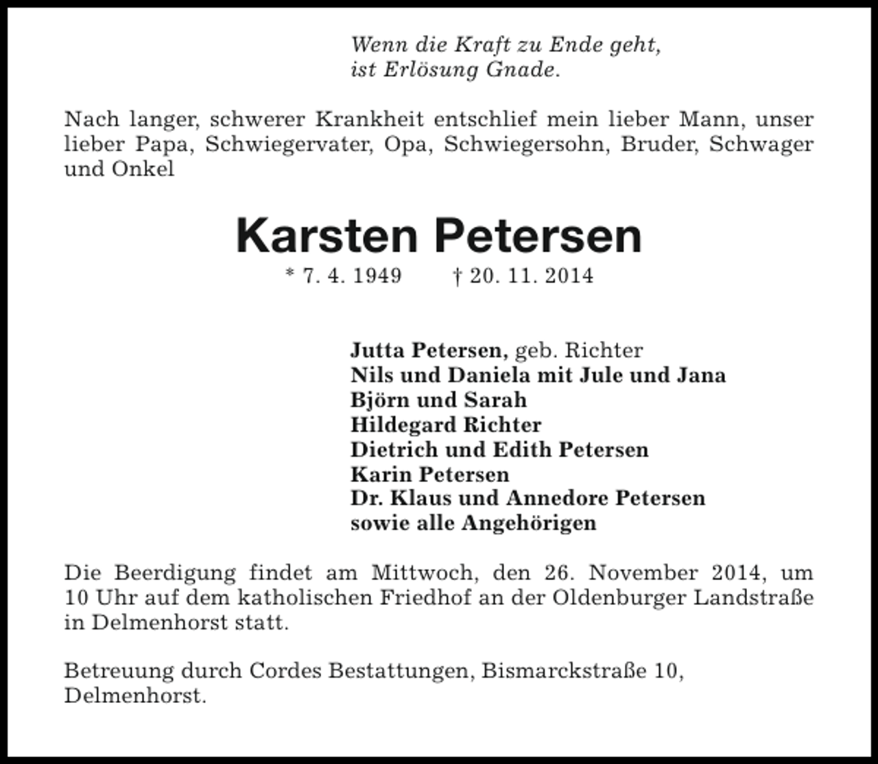 <p>Wenn die Kraft zu Ende geht,<br />ist Erlösung Gnade.<br />Nach langer, schwerer Krankheit entschlief mein lieber Mann, unser<br />lieber Papa, Schwiegervater, Opa, Schwiegersohn, Bruder, Schwager<br />und Onkel</p><p>Karsten Petersen<br />* 7. 4. 1949</p><p>† 20. 11. 2014</p><p>Jutta Petersen, geb. Richter<br />Nils und Daniela mit Jule und Jana<br />Björn und Sarah<br />Hildegard Richter<br />Dietrich und Edith Petersen<br />Karin Petersen<br />Dr. Klaus und Annedore Petersen<br />sowie alle Angehörigen<br />Die Beerdigung findet am Mittwoch, den 26. November 2014, um<br />10 Uhr auf dem katholischen Friedhof an der Oldenburger Landstraße<br />in Delmenhorst statt.<br />Betreuung durch Cordes Bestattungen, Bismarckstraße 10,<br />Delmenhorst.</p>