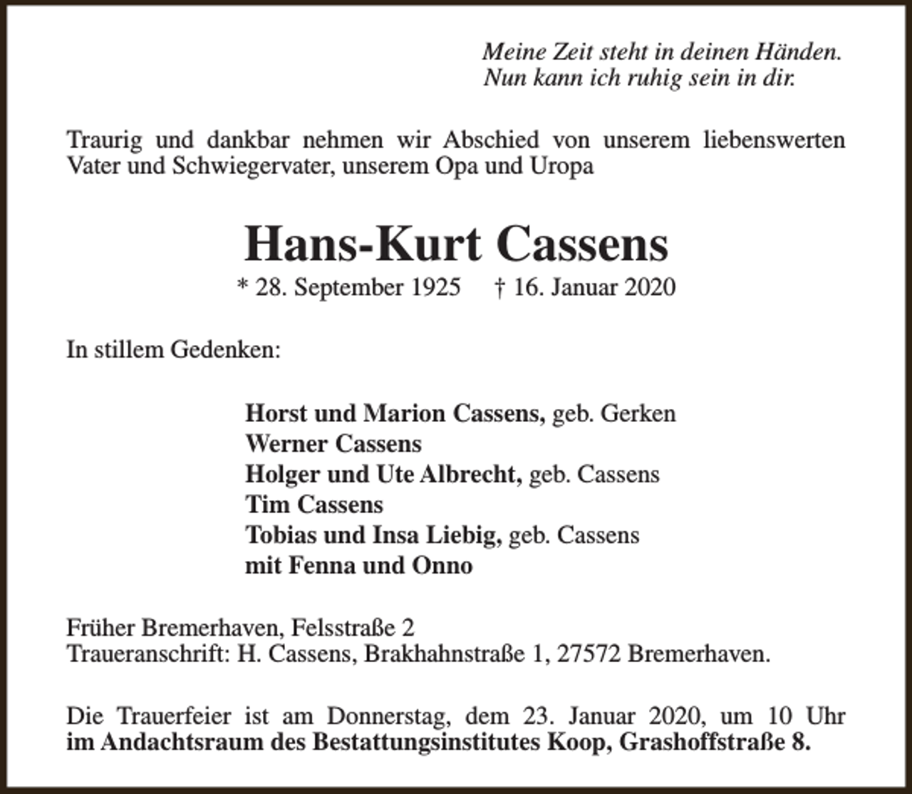 <p>Meine Zeit steht in deinen Händen.<br />Nun kann ich ruhig sein in dir.<br />Traurig und dankbar nehmen wir Abschied von unserem liebenswerten<br />Vater und Schwiegervater, unserem Opa und Uropa</p><p>Hans-Kurt Cassens</p><p>* 28. September 1925</p><p>† 16. Januar 2020</p><p>In stillem Gedenken:<br />Horst und Marion Cassens, geb. Gerken<br />Werner Cassens<br />Holger und Ute Albrecht, geb. Cassens<br />Tim Cassens<br />Tobias und Insa Liebig, geb. Cassens<br />mit Fenna und Onno<br />Früher Bremerhaven, Felsstraße 2<br />Traueranschrift: H. Cassens, Brakhahnstraße 1, 27572 Bremerhaven.<br />Die Trauerfeier ist am Donnerstag, dem 23. Januar 2020, um 10 Uhr<br />im Andachtsraum des Bestattungsinstitutes Koop, Grashoffstraße 8.</p>