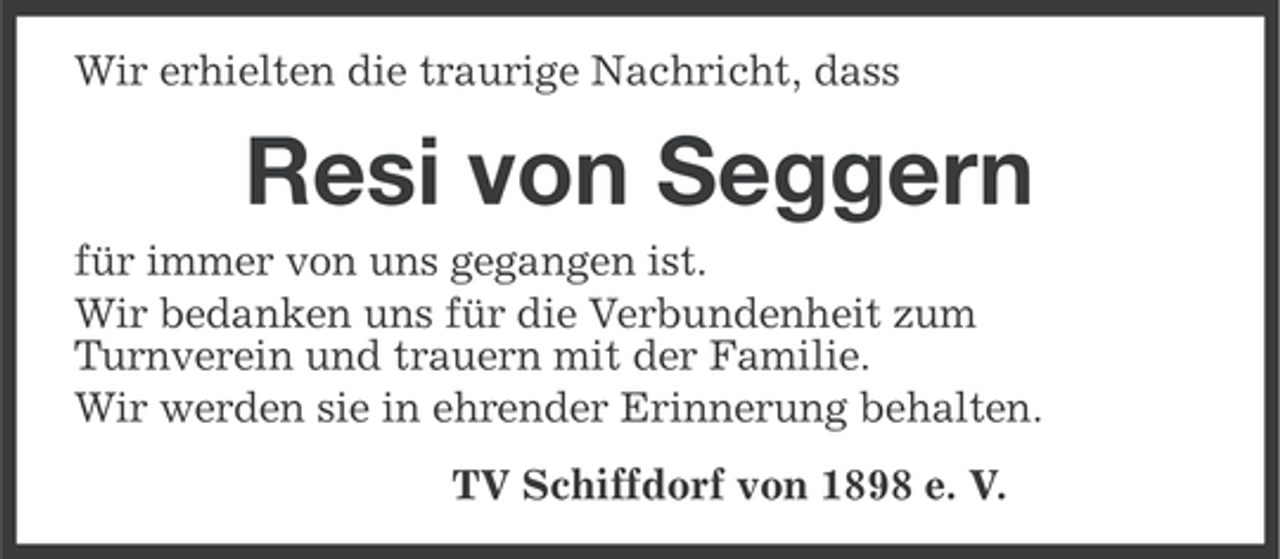 <p>Wir erhielten die traurige Nachricht, dass</p><p>Resi von Seggern<br />für immer von uns gegangen ist.<br />Wir bedanken uns für die Verbundenheit zum<br />Turnverein und trauern mit der Familie.<br />Wir werden sie in ehrender Erinnerung behalten.<br />TV Schiffdorf von 1898 e. V.</p>