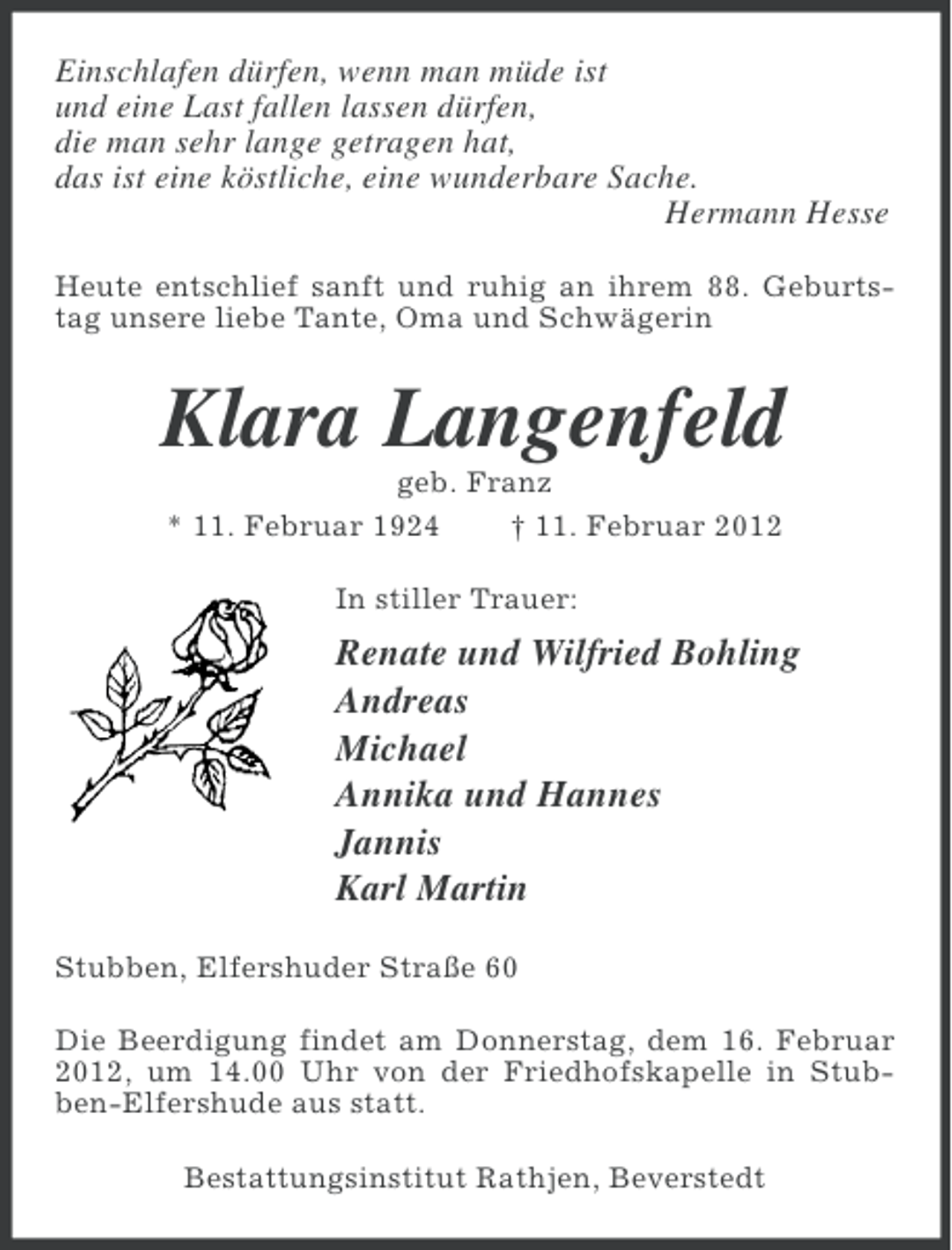 <p>Einschlafen dürfen, wenn man müde ist<br />und eine Last fallen lassen dürfen,<br />die man sehr lange getragen hat,<br />das ist eine köstliche, eine wunderbare Sache.<br />Hermann Hesse<br />Heute entschlief sanft und ruhig an ihrem 88. Geburtstag unsere liebe Tante, Oma und Schwägerin</p><p>Klara Langenfeld<br />geb. Franz<br />* 11. Februar 1924<br />† 11. Februar 2012<br />In stiller Trauer:</p><p>Renate und Wilfried Bohling<br />Andreas<br />Michael<br />Annika und Hannes<br />Jannis<br />Karl Martin<br />Stubben, Elfershuder Straße 60<br />Die Beerdigung findet am Donnerstag, dem 16. Februar<br />2012, um 14.00 Uhr von der Friedhofskapelle in Stubben-Elfershude aus statt.<br />Bestattungsinstitut Rathjen, Beverstedt</p>