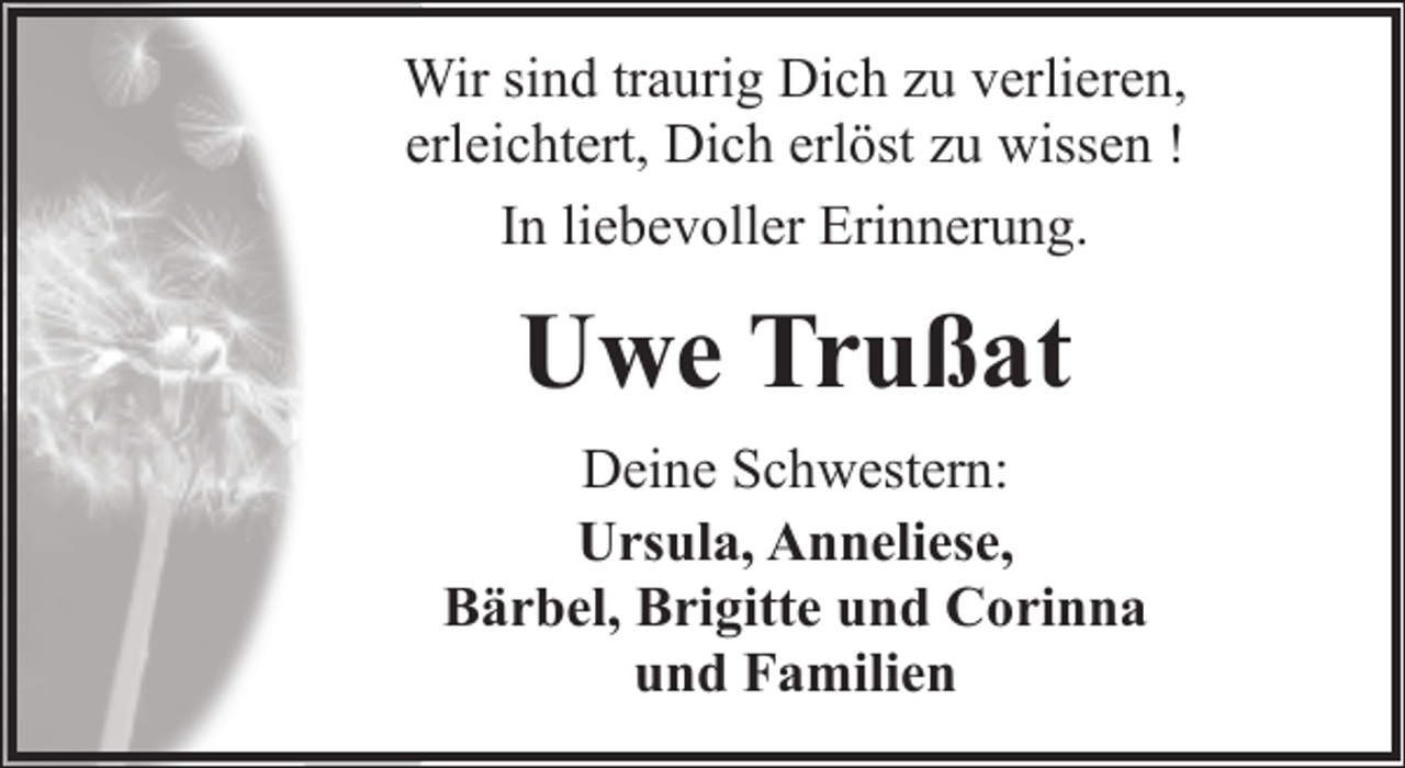 <p>Wir sind traurig Dich zu verlieren,<br />erleichtert, Dich erlöst zu wissen !<br />In liebevoller Erinnerung.</p><p>Uwe Trußat<br />Deine Schwestern:<br />Ursula, Anneliese,<br />Bärbel, Brigitte und Corinna<br />und Familien</p>