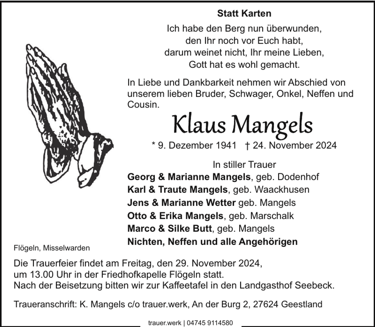 <p>Statt Karten<br />Ich habe den Berg nun überwunden,<br />den Ihr noch vor Euch habt,<br />darum weinet nicht, Ihr meine Lieben,<br />Gott hat es wohl gemacht.<br />In Liebe und Dankbarkeit nehmen wir Abschied von<br />unserem lieben Bruder, Schwager, Onkel, Neffen und<br />Cousin.</p>
<p>* 9. Dezember 1941 † 24. November 2024</p>
<p>Flögeln, Misselwarden</p>
<p>In stiller Trauer<br />Georg &amp; Marianne Mangels, geb. Dodenhof<br />Karl &amp; Traute Mangels, geb. Waackhusen<br />Jens &amp; Marianne Wetter geb. Mangels<br />Otto &amp; Erika Mangels, geb. Marschalk<br />Marco &amp; Silke Butt, geb. Mangels<br />Nichten, Neffen und alle Angehörigen</p>
<p>Die Trauerfeier findet am Freitag, den 29. November 2024,<br />um 13.00 Uhr in der Friedhofkapelle Flögeln statt.<br />Nach der Beisetzung bitten wir zur Kaffeetafel in den Landgasthof Seebeck.<br />Traueranschrift: K. Mangels c/o trauer.werk, An der Burg 2, 27624 Geestland<br />trauer.werk | 04745 9114580</p>