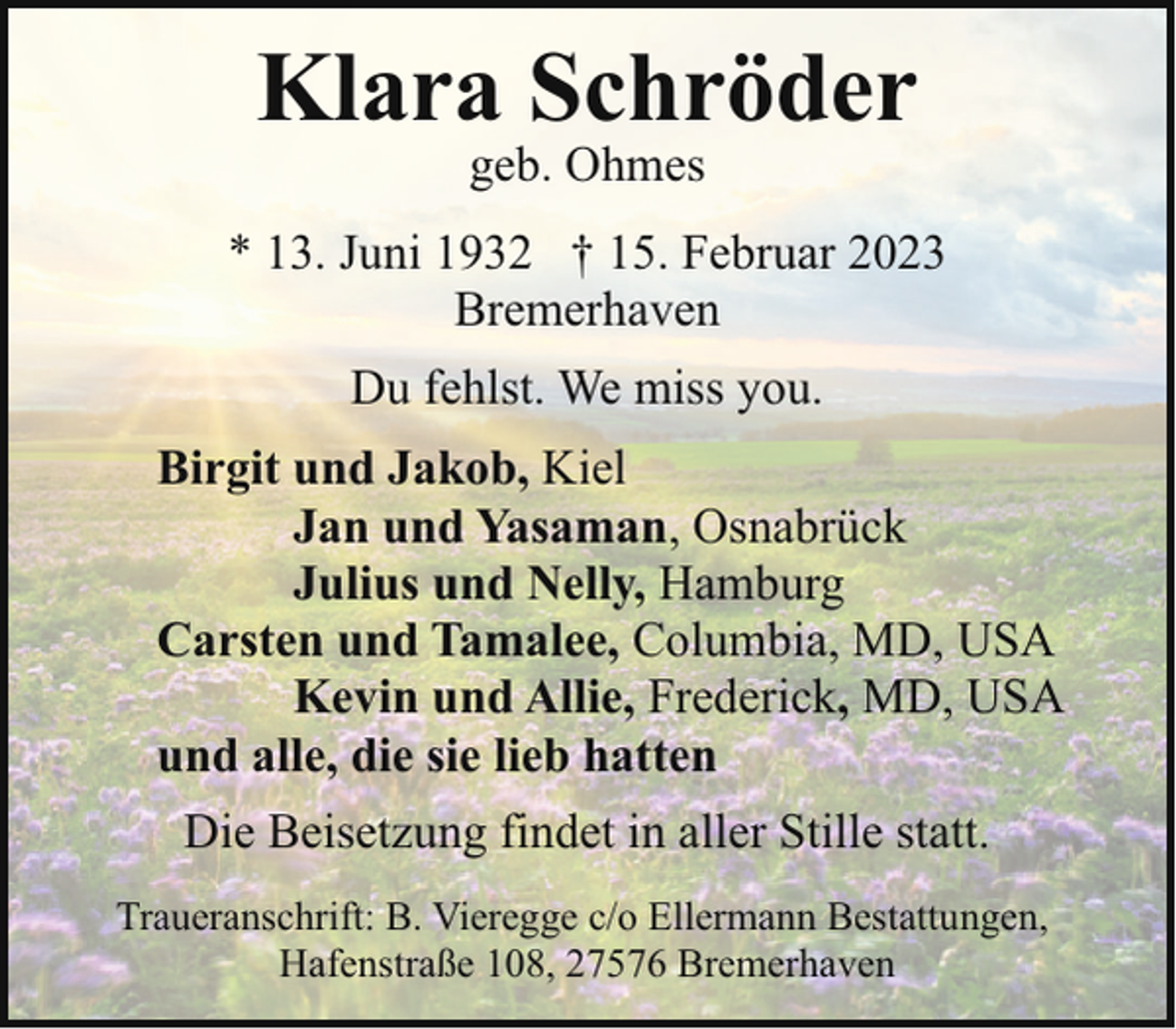 <p>Klara Schröder<br />geb. Ohmes</p><p>* 13. Juni 1932 † 15. Februar 2023<br />Bremerhaven<br />Du fehlst. We miss you.<br />Birgit und Jakob, Kiel<br />Jan und Yasaman, Osnabrück<br />Julius und Nelly, Hamburg<br />Carsten und Tamalee, Columbia, MD, USA<br />Kevin und Allie, Frederick, MD, USA<br />und alle, die sie lieb hatten<br />Die Beisetzung findet in aller Stille statt.<br />Traueranschrift: B. Vieregge c/o Ellermann Bestattungen,<br />Hafenstraße 108, 27576 Bremerhaven</p>