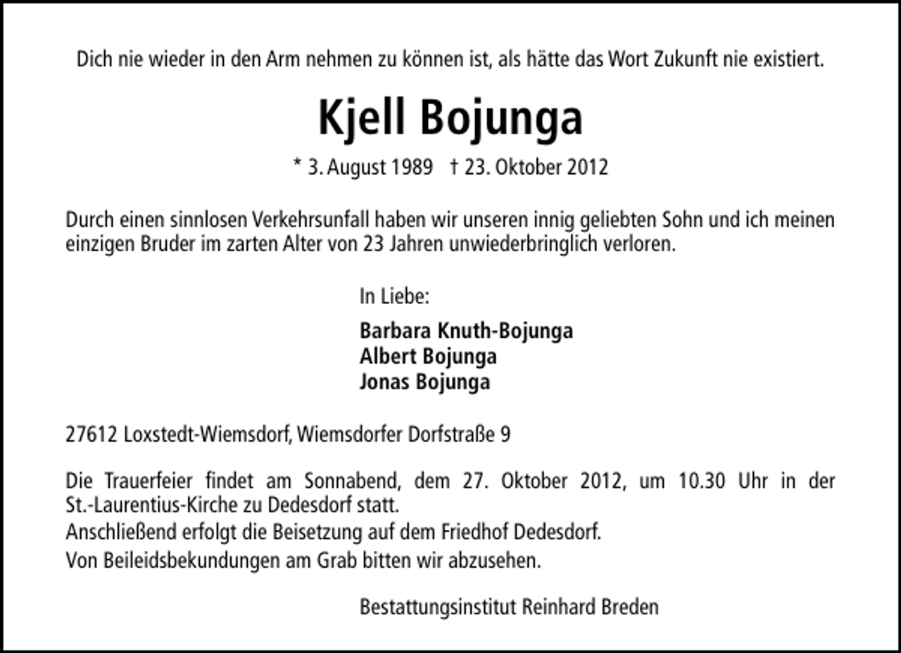 <p>Dich nie wieder in den Arm nehmen zu können ist, als hätte das Wort Zukunft nie existiert.</p><p>Kjell Bojunga<br />* 3. August 1989 † 23. Oktober 2012<br />Durch einen sinnlosen Verkehrsunfall haben wir unseren innig geliebten Sohn und ich meinen<br />einzigen Bruder im zarten Alter von 23 Jahren unwiederbringlich verloren.<br />In Liebe:<br />Barbara Knuth-Bojunga<br />Albert Bojunga<br />Jonas Bojunga<br />27612 Loxstedt-Wiemsdorf, Wiemsdorfer Dorfstraße 9<br />Die Trauerfeier findet am Sonnabend, dem 27. Oktober 2012, um 10.30 Uhr in der<br />St.-Laurentius-Kirche zu Dedesdorf statt.<br />Anschließend erfolgt die Beisetzung auf dem Friedhof Dedesdorf.<br />Von Beileidsbekundungen am Grab bitten wir abzusehen.<br />Bestattungsinstitut Reinhard Breden</p>