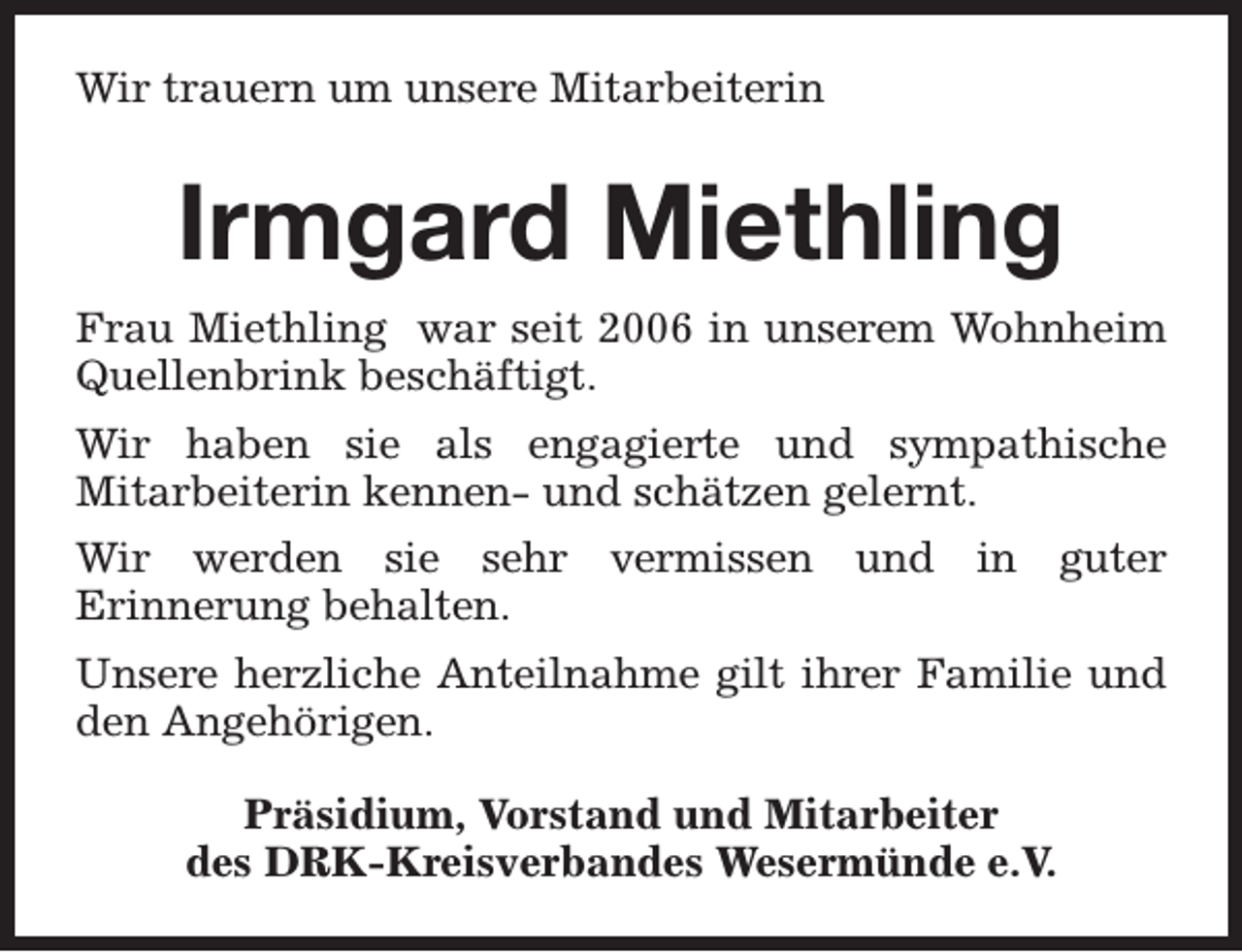 <p>Wir trauern um unsere Mitarbeiterin</p><p>Irmgard Miethling<br />Frau Miethling war seit 2006 in unserem Wohnheim<br />Quellenbrink beschäftigt.<br />Wir haben sie als engagierte und sympathische<br />Mitarbeiterin kennen- und schätzen gelernt.<br />Wir werden sie sehr vermissen und in guter<br />Erinnerung behalten.<br />Unsere herzliche Anteilnahme gilt ihrer Familie und<br />den Angehörigen.<br />Präsidium, Vorstand und Mitarbeiter<br />des DRK-Kreisverbandes Wesermünde e.V.</p>
