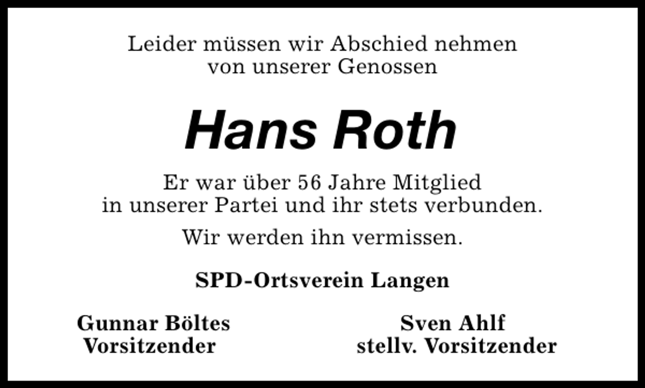 <p>Leider müssen wir Abschied nehmen<br />von unserer Genossen</p><p>Hans Roth<br />Er war über 56 Jahre Mitglied<br />in unserer Partei und ihr stets verbunden.<br />Wir werden ihn vermissen.<br />SPD-Ortsverein Langen<br />Gunnar Böltes<br />Vorsitzender</p><p>Sven Ahlf<br />stellv. Vorsitzender</p>