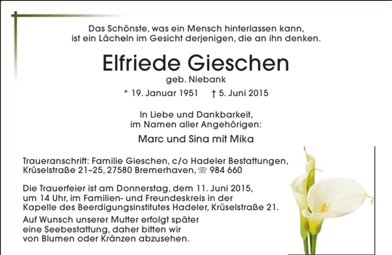 <p>Das Schönste, was ein Mensch hinterlassen kann,<br />ö<br />ist ein Lächeln im Gesicht derjenigen, die an ihn denken.<br />e</p><p>Elfriede Gieschen<br />geb. Niebank</p><p>* 19. Januar 1951</p><p>† 5. Juni 2015</p><p>In Liebe und Dankbarkeit,<br />im Namen aller Angehörigen:</p><p>Marc und Sina mit Mika<br />Traueranschrift: Familie Gieschen, c/o Hadeler Bestattungen,<br />Krüselstraße 21–25, 27580 Bremerhaven,  984 660<br />Die Trauerfeier ist am Donnerstag, dem 11. Juni 2015,<br />um 14 Uhr, im Familien- und Freundeskreis in der<br />Kapelle des Beerdigungsinstitutes Hadeler, Krüselstraße 21.<br />Auf Wunsch unserer Mutter erfolgt später<br />eine Seebestattung, daher bitten wir<br />von Blumen oder Kränzen abzusehen.</p>