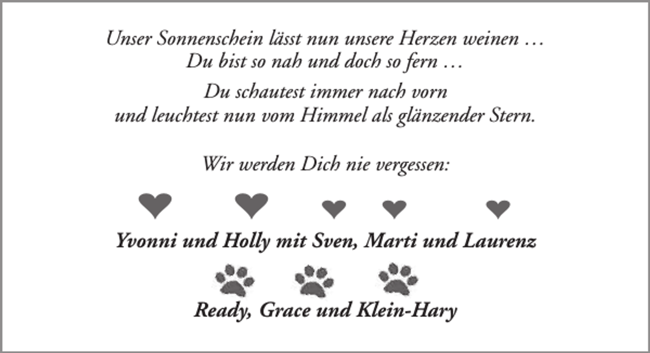 <p>Unser Sonnenschein lässt nun unsere Herzen weinen …<br />Du bist so nah und doch so fern …<br />Du schautest immer nach vorn<br />und leuchtest nun vom Himmel als glänzender Stern.<br />Wir werden Dich nie vergessen:</p><p>♥</p><p>♥</p><p>♥</p><p>♥</p><p>♥</p><p>Yvonni und Holly mit Sven, Marti und Laurenz<br />Ready, Grace und Klein-Hary</p>