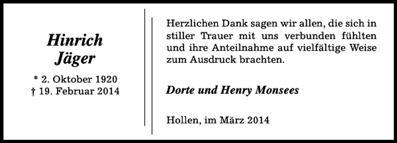 <p>Hinrich<br />Jäger<br />* 2. Oktober 1920<br />† 19. Februar 2014</p><p>Herzlichen Dank sagen wir allen, die sich in<br />stiller Trauer mit uns verbunden fühlten<br />und ihre Anteilnahme auf vielfältige Weise<br />zum Ausdruck brachten.</p><p>Dorte und Henry Monsees<br />Hollen, im März 2014</p>