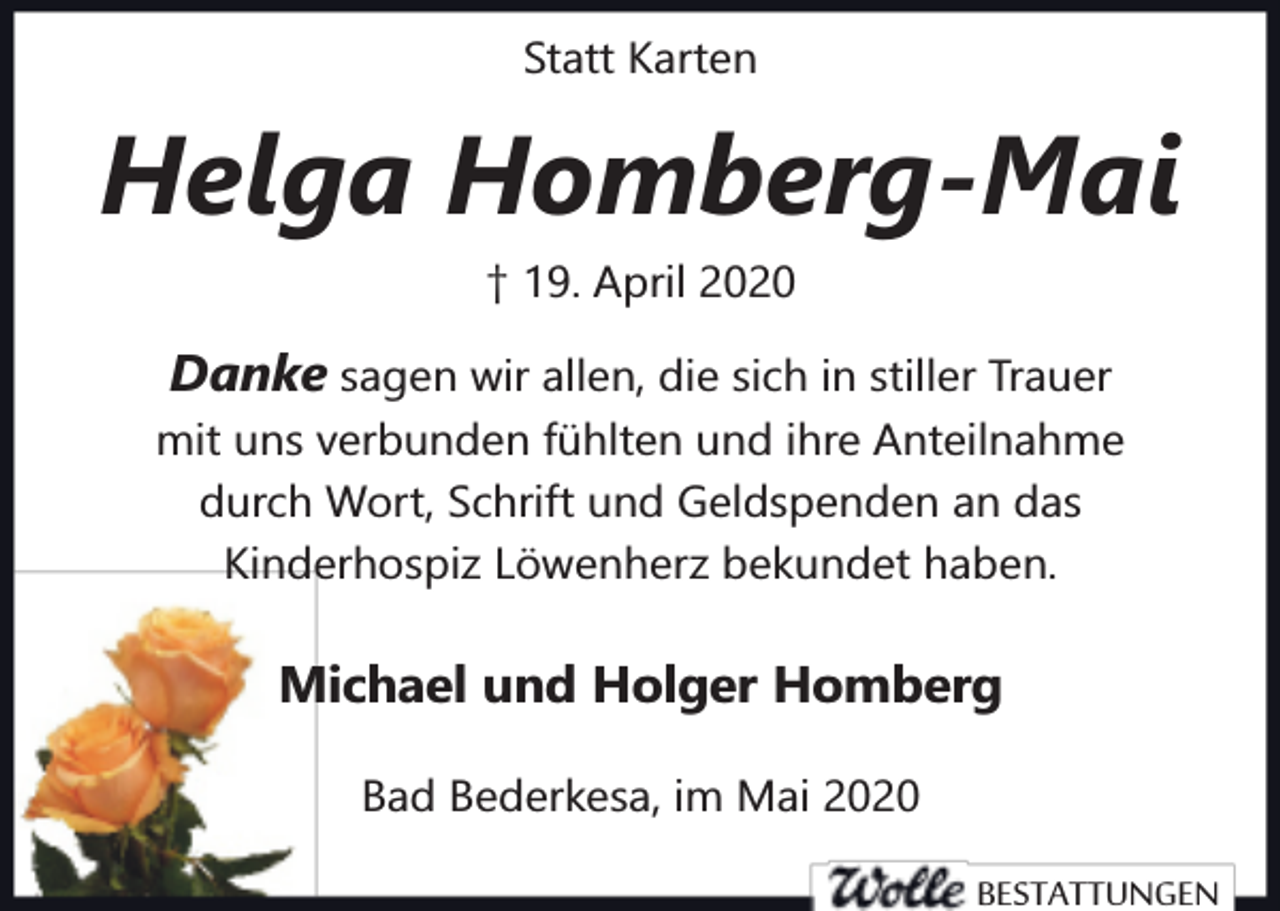 <p>Statt Karten</p><p>Helga Homberg-Mai<br />† 19. April 2020</p><p>Danke sagen wir allen, die sich in stiller Trauer<br />mit uns verbunden fühlten und ihre Anteilnahme<br />durch Wort, Schrift und Geldspenden an das<br />Kinderhospiz Löwenherz bekundet haben.</p><p>Michael und Holger Homberg<br />Bad Bederkesa, im Mai 2020</p><p>BESTATTUNGEN</p>