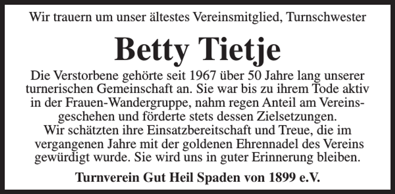 <p>Wir trauern um unser ältestes Vereinsmitglied, Turnschwester</p><p>Betty Tietje</p><p>Die Verstorbene gehörte seit 1967 über 50 Jahre lang unserer<br />turnerischen Gemeinschaft an. Sie war bis zu ihrem Tode aktiv<br />in der Frauen-Wandergruppe, nahm regen Anteil am Vereinsgeschehen und förderte stets dessen Zielsetzungen.<br />Wir schätzten ihre Einsatzbereitschaft und Treue, die im<br />vergangenen Jahre mit der goldenen Ehrennadel des Vereins<br />gewürdigt wurde. Sie wird uns in guter Erinnerung bleiben.<br />Turnverein Gut Heil Spaden von 1899 e.V.</p>