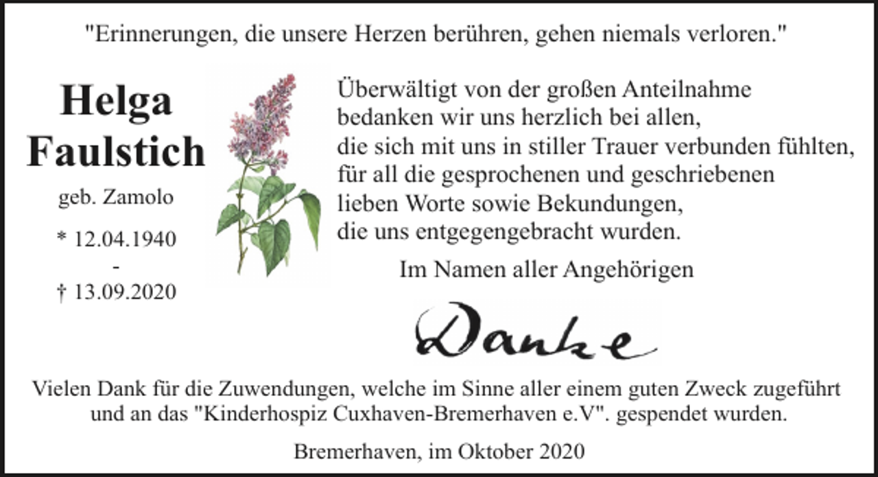 <p>"Erinnerungen, die unsere Herzen berühren, gehen niemals verloren."</p><p>Helga<br />Faulstich<br />geb. Zamolo<br />* 12.04.1940<br />† 13.09.2020</p><p>Überwältigt von der großen Anteilnahme<br />bedanken wir uns herzlich bei allen,<br />die sich mit uns in stiller Trauer verbunden fühlten,<br />für all die gesprochenen und geschriebenen<br />lieben Worte sowie Bekundungen,<br />die uns entgegengebracht wurden.<br />Im Namen aller Angehörigen</p><p>Vielen Dank für die Zuwendungen, welche im Sinne aller einem guten Zweck zugeführt<br />und an das "Kinderhospiz Cuxhaven-Bremerhaven e.V". gespendet wurden.<br />Bremerhaven, im Oktober 2020</p>