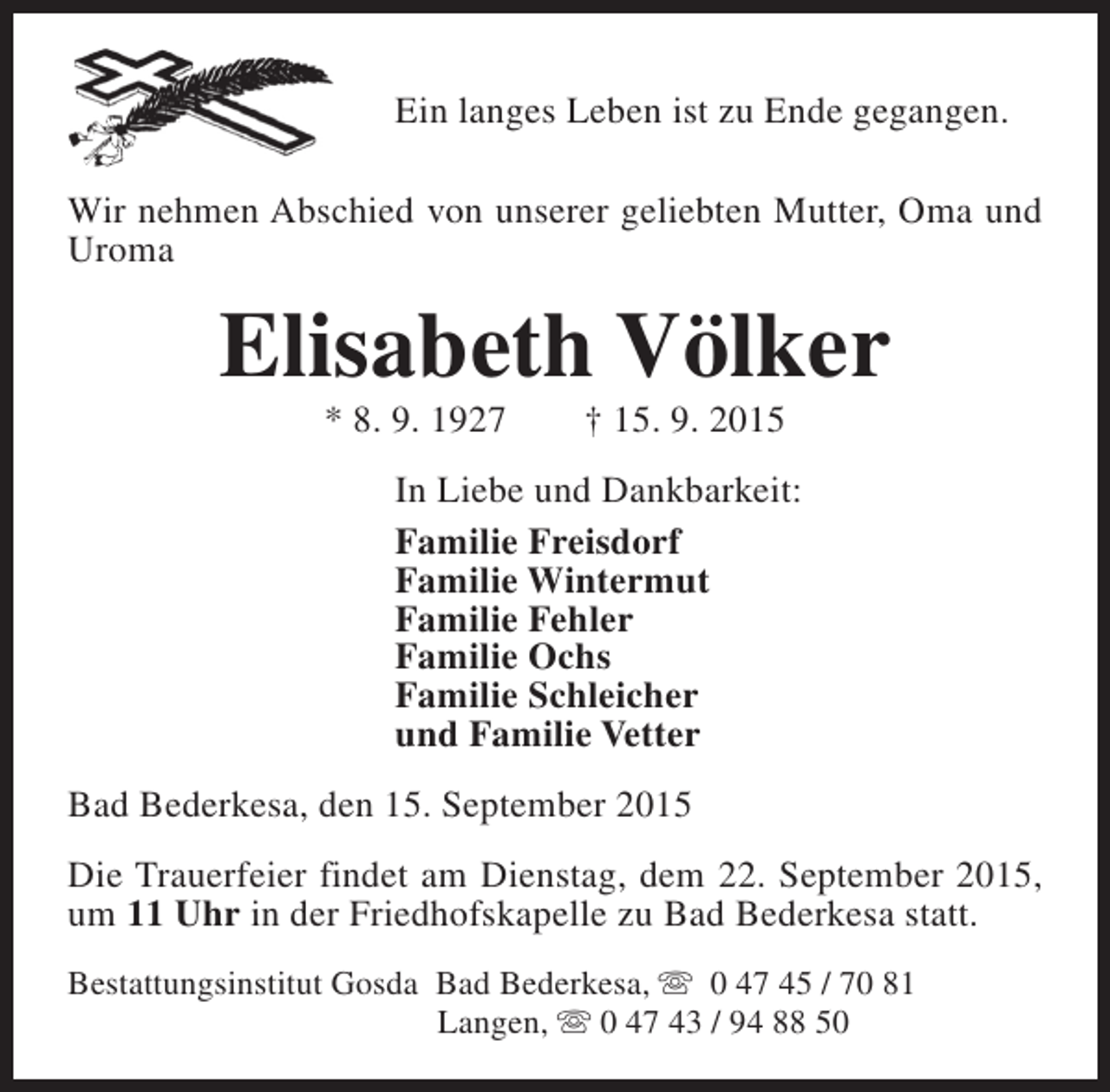 <p>Ein langes Leben ist zu Ende gegangen.<br />Wir nehmen Abschied von unserer geliebten Mutter, Oma und<br />Uroma</p><p>Elisabeth Völker<br />* 8. 9. 1927</p><p>† 15. 9. 2015</p><p>In Liebe und Dankbarkeit:<br />Familie Freisdorf<br />Familie Wintermut<br />Familie Fehler<br />Familie Ochs<br />Familie Schleicher<br />und Familie Vetter<br />Bad Bederkesa, den 15. September 2015<br />Die Trauerfeier findet am Dienstag, dem 22. September 2015,<br />um 11 Uhr in der Friedhofskapelle zu Bad Bederkesa statt.<br />Bestattungsinstitut Gosda Bad Bederkesa, s 0 47 45 / 70 81<br />Langen, s 0 47 43 / 94 88 50</p>