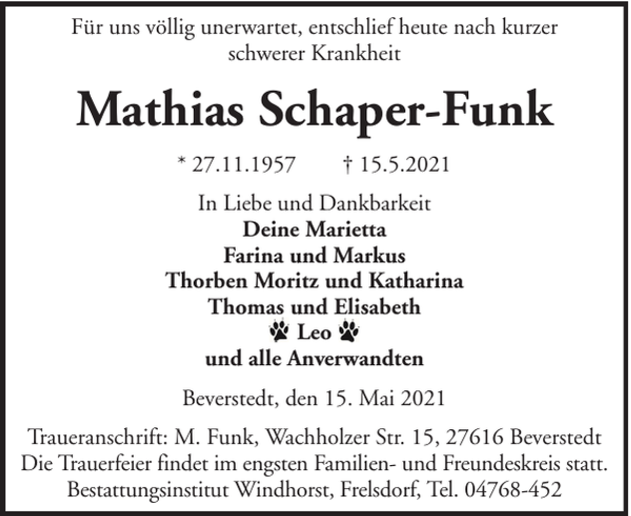 <p>Für uns völlig unerwartet, entschlief heute nach kurzer<br />schwerer Krankheit</p><p>Mathias Schaper-Funk<br />* 27.11.1957</p><p>† 15.5.2021</p><p>In Liebe und Dankbarkeit<br />Deine Marietta<br />Farina und Markus<br />Thorben Moritz und Katharina<br />Thomas und Elisabeth<br />Leo<br />und alle Anverwandten<br />Beverstedt, den 15. Mai 2021<br />Traueranschrift: M. Funk, Wachholzer Str. 15, 27616 Beverstedt<br />Die Trauerfeier findet im engsten Familien- und Freundeskreis statt.<br />Bestattungsinstitut Windhorst, Frelsdorf, Tel. 04768-452</p>