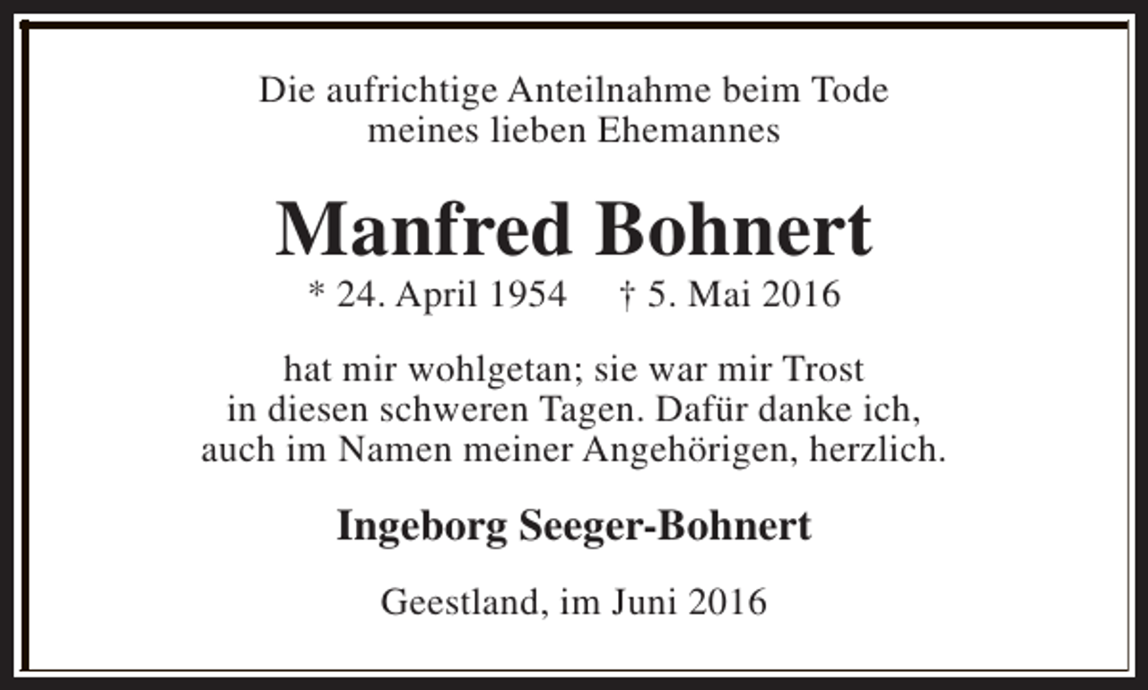 <p>Die aufrichtige Anteilnahme beim Tode<br />meines lieben Ehemannes</p><p>Manfred Bohnert<br />* 24. April 1954</p><p>† 5. Mai 2016</p><p>hat mir wohlgetan; sie war mir Trost<br />in diesen schweren Tagen. Dafür danke ich,<br />auch im Namen meiner Angehörigen, herzlich.</p><p>Ingeborg Seeger-Bohnert<br />Geestland, im Juni 2016</p>