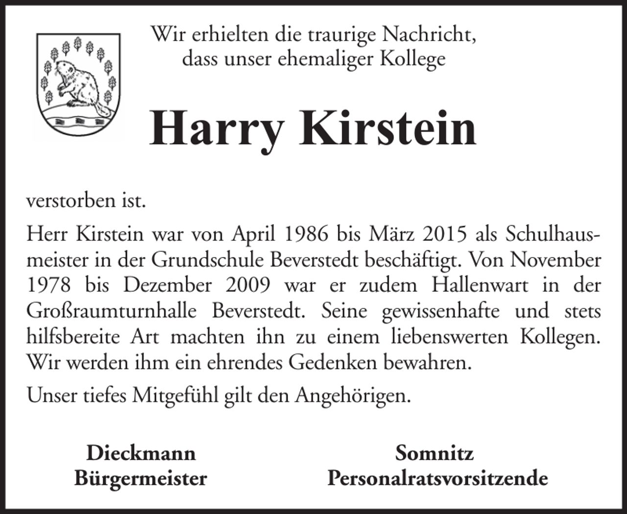 <p>Wir erhielten die traurige Nachricht,<br />dass unser ehemaliger Kollege</p><p>Harry Kirstein<br />verstorben ist.<br />Herr Kirstein war von April 1986 bis März 2015 als Schulhausmeister in der Grundschule Beverstedt beschäftigt. Von November<br />1978 bis Dezember 2009 war er zudem Hallenwart in der<br />Großraumturnhalle Beverstedt. Seine gewissenhafte und stets<br />hilfsbereite Art machten ihn zu einem liebenswerten Kollegen.<br />Wir werden ihm ein ehrendes Gedenken bewahren.<br />Unser tiefes Mitgefühl gilt den Angehörigen.<br />Dieckmann<br />Bürgermeister</p><p>Somnitz<br />Personalratsvorsitzende</p>