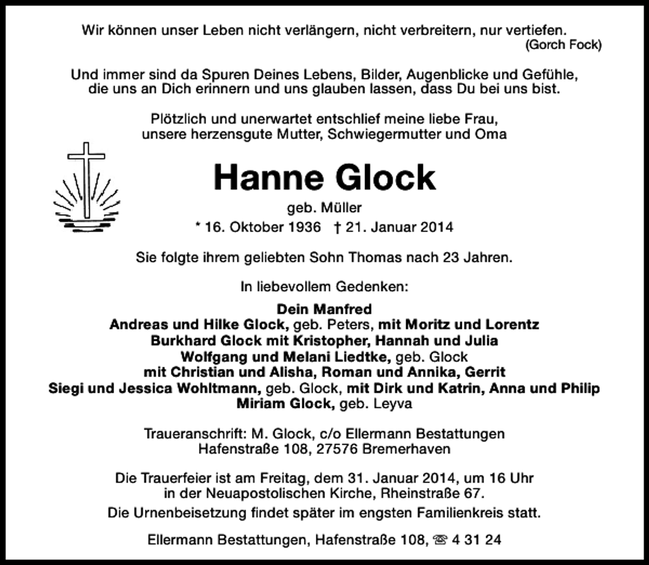 <p>Wir können unser Leben nicht verlängern, nicht verbreitern, nur vertiefen.</p>
<p>(Gorch Fock)</p>
<p>Und immer sind da Spuren Deines Lebens, Bilder, Augenblicke und Gefühle,<br />die uns an Dich erinnern und uns glauben lassen, dass Du bei uns bist.<br />Plötzlich und unerwartet entschlief meine liebe Frau,<br />unsere herzensgute Mutter, Schwiegermutter und Oma</p>
<p>Hanne Glock</p>
<p>geb. Müller<br />* 16. Oktober 1936 † 21. Januar 2014<br />Sie folgte ihrem geliebten Sohn Thomas nach 23 Jahren.<br />In liebevollem Gedenken:<br />Dein Manfred<br />Andreas und Hilke Glock, geb. Peters, mit Moritz und Lorentz<br />Burkhard Glock mit Kristopher, Hannah und Julia<br />Wolfgang und Melani Liedtke, geb. Glock<br />mit Christian und Alisha, Roman und Annika, Gerrit<br />Siegi und Jessica Wohltmann, geb. Glock, mit Dirk und Katrin, Anna und Philip<br />Miriam Glock, geb. Leyva<br />Traueranschrift: M. Glock, c/o Ellermann Bestattungen<br />Hafenstraße 108, 27576 Bremerhaven<br />Die Trauerfeier ist am Freitag, dem 31. Januar 2014, um 16 Uhr<br />in der Neuapostolischen Kirche, Rheinstraße 67.<br />Die Urnenbeisetzung findet später im engsten Familienkreis statt.<br />Ellermann Bestattungen, Hafenstraße 108, s 4 31 24</p>