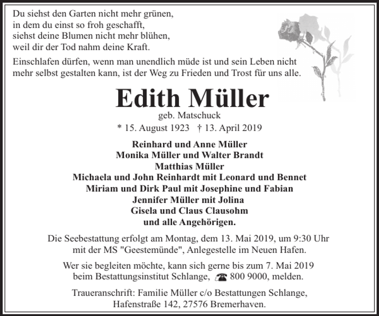<p>Du siehst den Garten nicht mehr grünen,<br />in dem du einst so froh geschafft,<br />siehst deine Blumen nicht mehr blühen,<br />weil dir der Tod nahm deine Kraft.<br />Einschlafen dürfen, wenn man unendlich müde ist und sein Leben nicht<br />mehr selbst gestalten kann, ist der Weg zu Frieden und Trost für uns alle.</p><p>Edith Müller<br />geb. Matschuck<br />* 15. August 1923 † 13. April 2019</p><p>Reinhard und Anne Müller<br />Monika Müller und Walter Brandt<br />Matthias Müller<br />Michaela und John Reinhardt mit Leonard und Bennet<br />Miriam und Dirk Paul mit Josephine und Fabian<br />Jennifer Müller mit Jolina<br />Gisela und Claus Clausohm<br />und alle Angehörigen.<br />Die Seebestattung erfolgt am Montag, dem 13. Mai 2019, um 9:30 Uhr<br />mit der MS "Geestemünde", Anlegestelle im Neuen Hafen.<br />Wer sie begleiten möchte, kann sich gerne bis zum 7. Mai 2019<br />beim Bestattungsinstitut Schlange,<br />800 9000, melden.<br />Traueranschrift: Familie Müller c/o Bestattungen Schlange,<br />Hafenstraße 142, 27576 Bremerhaven.</p>