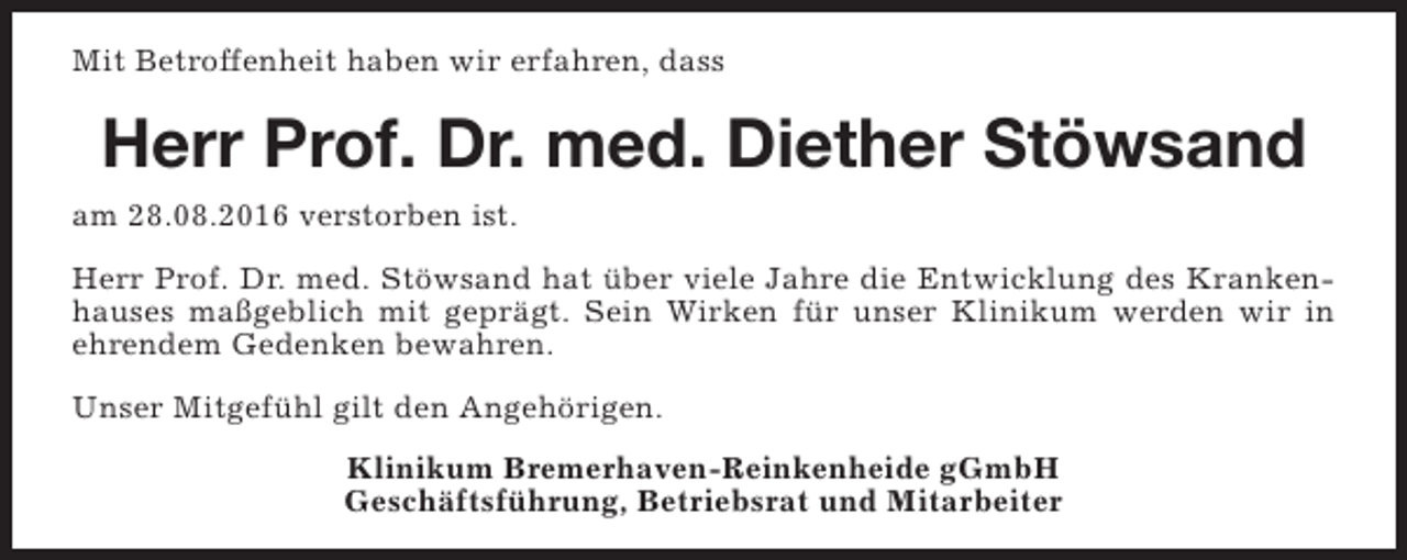 <p>Mit Betroffenheit haben wir erfahren, dass</p><p>Herr Prof. Dr. med. Diether Stöwsand<br />am 28.08.2016 verstorben ist.<br />Herr Prof. Dr. med. Stöwsand hat über viele Jahre die Entwicklung des Krankenhauses maßgeblich mit geprägt. Sein Wirken für unser Klinikum werden wir in<br />ehrendem Gedenken bewahren.<br />Unser Mitgefühl gilt den Angehörigen.<br />Klinikum Bremerhaven-Reinkenheide gGmbH<br />Geschäftsführung, Betriebsrat und Mitarbeiter</p>
