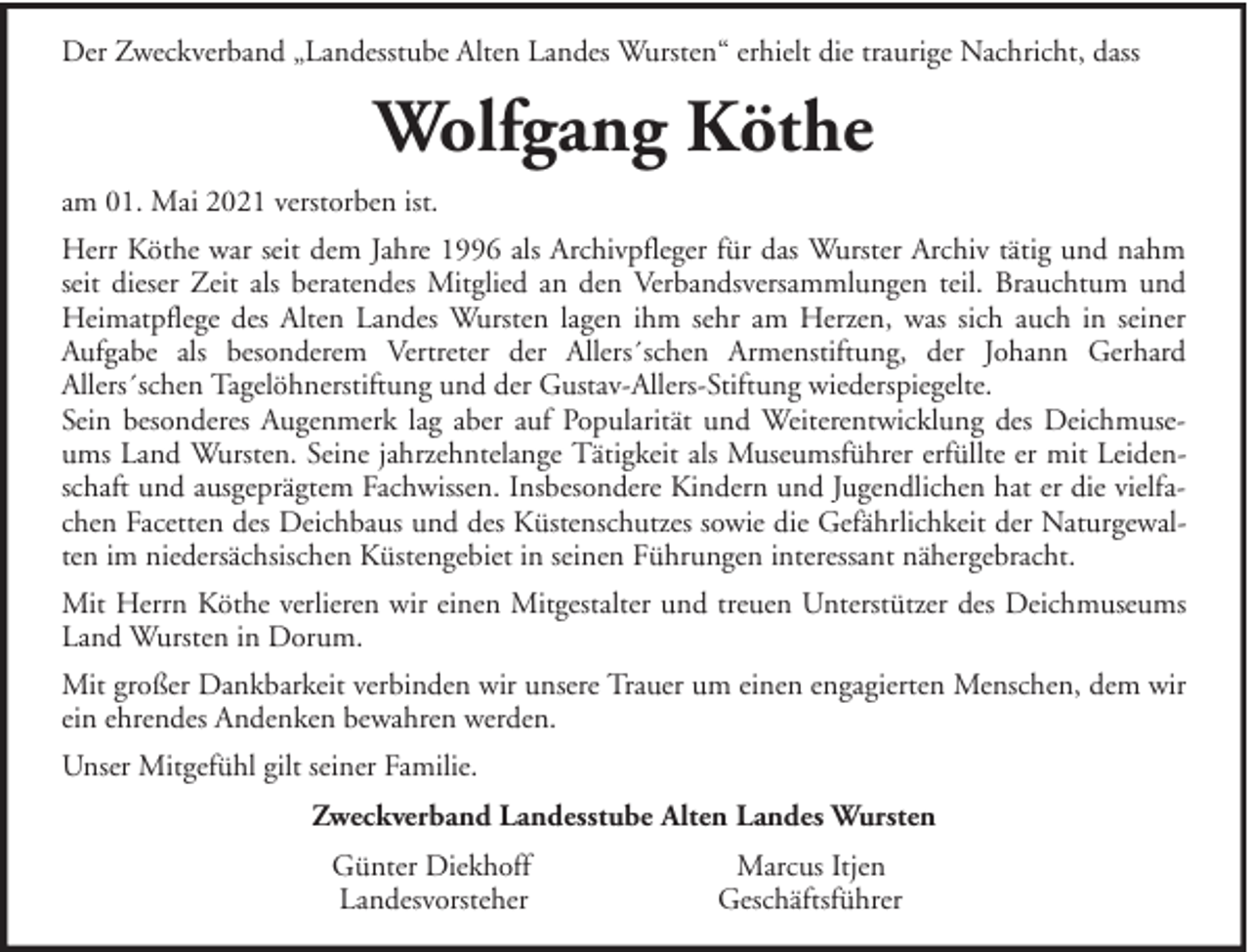<p>Der Zweckverband „Landesstube Alten Landes Wursten“ erhielt die traurige Nachricht, dass</p><p>Wolfgang Köthe<br />am 01. Mai 2021 verstorben ist.<br />Herr Köthe war seit dem Jahre 1996 als Archivpfleger für das Wurster Archiv tätig und nahm<br />seit dieser Zeit als beratendes Mitglied an den Verbandsversammlungen teil. Brauchtum und<br />Heimatpflege des Alten Landes Wursten lagen ihm sehr am Herzen, was sich auch in seiner<br />Aufgabe als besonderem Vertreter der Allers´schen Armenstiftung, der Johann Gerhard<br />Allers´schen Tagelöhnerstiftung und der Gustav-Allers-Stiftung wiederspiegelte.<br />Sein besonderes Augenmerk lag aber auf Popularität und Weiterentwicklung des Deichmuseums Land Wursten. Seine jahrzehntelange Tätigkeit als Museumsführer erfüllte er mit Leidenschaft und ausgeprägtem Fachwissen. Insbesondere Kindern und Jugendlichen hat er die vielfachen Facetten des Deichbaus und des Küstenschutzes sowie die Gefährlichkeit der Naturgewalten im niedersächsischen Küstengebiet in seinen Führungen interessant nähergebracht.<br />Mit Herrn Köthe verlieren wir einen Mitgestalter und treuen Unterstützer des Deichmuseums<br />Land Wursten in Dorum.<br />Mit großer Dankbarkeit verbinden wir unsere Trauer um einen engagierten Menschen, dem wir<br />ein ehrendes Andenken bewahren werden.<br />Unser Mitgefühl gilt seiner Familie.<br />Zweckverband Landesstube Alten Landes Wursten<br />Günter Diekhoff<br />Landesvorsteher</p><p>Marcus Itjen<br />Geschäftsführer</p>