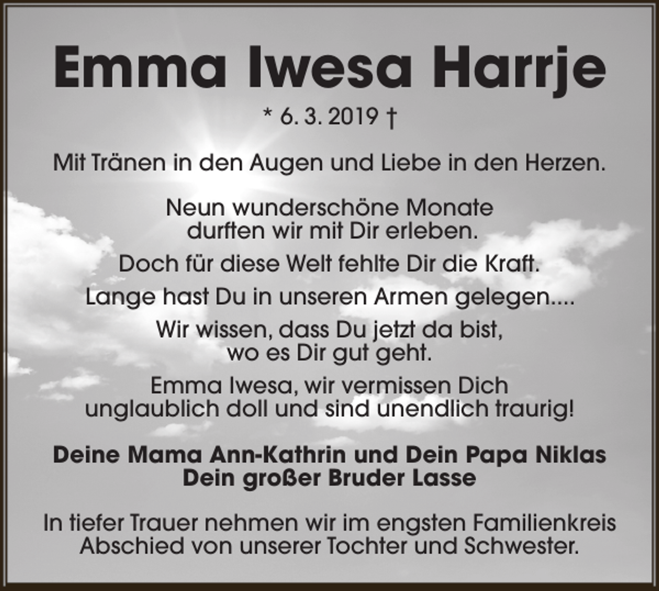 <p>Emma Iwesa Harrje<br />* 6. 3. 2019 †</p><p>Mit Tränen in den Augen und Liebe in den Herzen.<br />Neun wunderschöne Monate<br />durften wir mit Dir erleben.<br />Doch für diese Welt fehlte Dir die Kraft.<br />Lange hast Du in unseren Armen gelegen....<br />Wir wissen, dass Du jetzt da bist,<br />wo es Dir gut geht.<br />Emma Iwesa, wir vermissen Dich<br />unglaublich doll und sind unendlich traurig!<br />Deine Mama Ann-Kathrin und Dein Papa Niklas<br />Dein großer Bruder Lasse<br />In tiefer Trauer nehmen wir im engsten Familienkreis<br />Abschied von unserer Tochter und Schwester.</p>