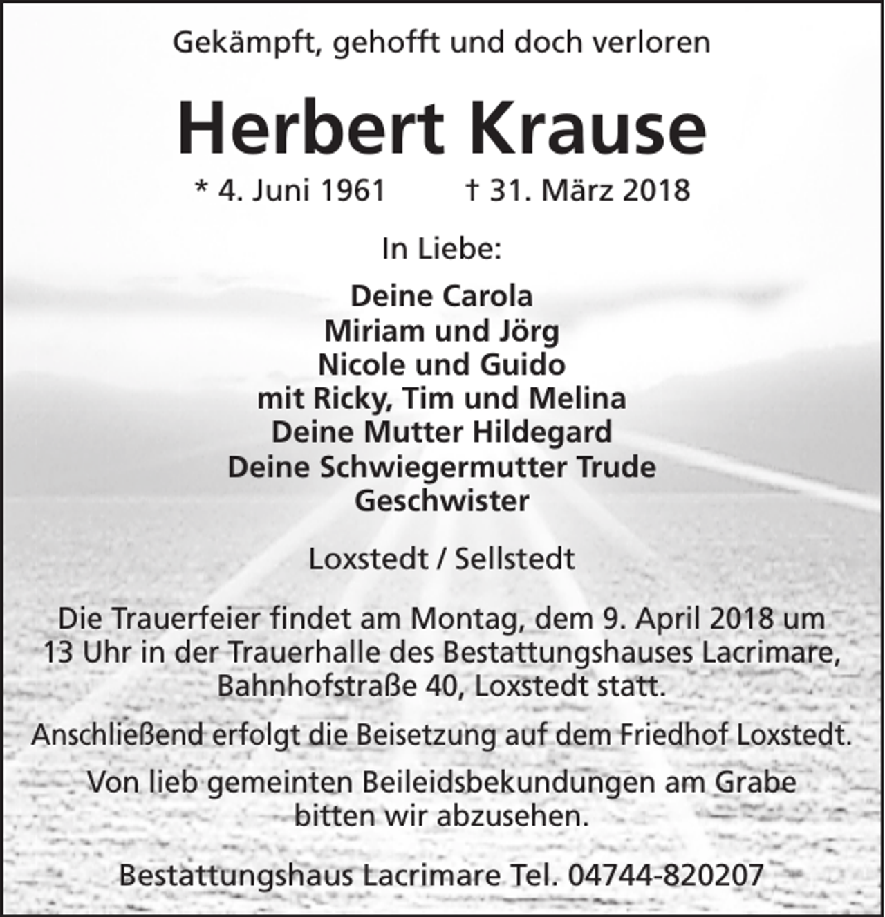 <p>Gekämpft, gehofft und doch verloren</p><p>Herbert Krause<br />* 4. Juni 1961</p><p>† 31. März 2018</p><p>In Liebe:<br />Deine Carola<br />Miriam und Jörg<br />Nicole und Guido<br />mit Ricky, Tim und Melina<br />Deine Mutter Hildegard<br />Deine Schwiegermutter Trude<br />Geschwister<br />Loxstedt / Sellstedt<br />Die Trauerfeier findet am Montag, dem 9. April 2018 um<br />13 Uhr in der Trauerhalle des Bestattungshauses Lacrimare,<br />Bahnhofstraße 40, Loxstedt statt.<br />Anschließend erfolgt die Beisetzung auf dem Friedhof Loxstedt.<br />Von lieb gemeinten Beileidsbekundungen am Grabe<br />bitten wir abzusehen.<br />Bestattungshaus Lacrimare Tel. 04744-820207</p>