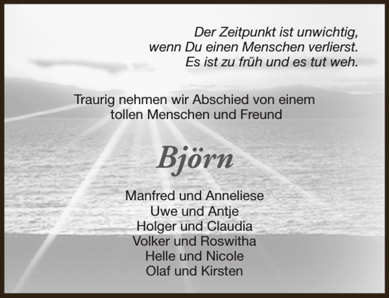 <p>Der Zeitpunkt ist unwichtig,<br />wenn Du einen Menschen verlierst.<br />Es ist zu früh und es tut weh.<br />Traurig nehmen wir Abschied von einem<br />tollen Menschen und Freund</p><p>Björn<br />Manfred und Anneliese<br />Uwe und Antje<br />Holger und Claudia<br />Volker und Roswitha<br />Helle und Nicole<br />Olaf und Kirsten</p>