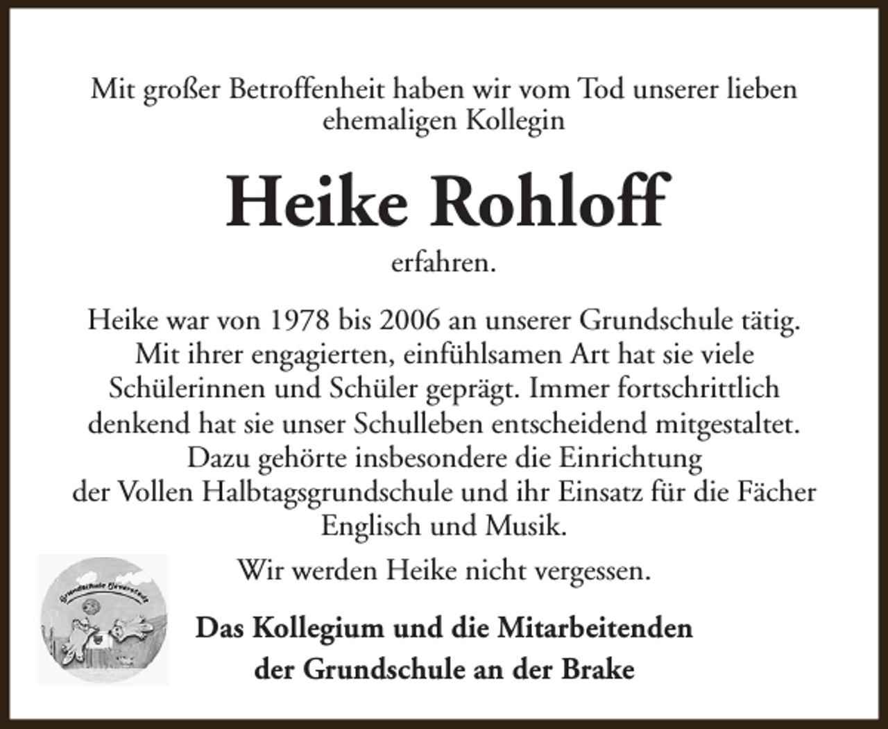 <p>Mit großer Betroffenheit haben wir vom Tod unserer lieben<br />ehemaligen Kollegin</p><p>Heike Rohloff<br />erfahren.</p><p>Heike war von 1978 bis 2006 an unserer Grundschule tätig.<br />Mit ihrer engagierten, einfühlsamen Art hat sie viele<br />Schülerinnen und Schüler geprägt. Immer fortschrittlich<br />denkend hat sie unser Schulleben entscheidend mitgestaltet.<br />Dazu gehörte insbesondere die Einrichtung<br />der Vollen Halbtagsgrundschule und ihr Einsatz für die Fächer<br />Englisch und Musik.<br />Wir werden Heike nicht vergessen.<br />Das Kollegium und die Mitarbeitenden<br />der Grundschule an der Brake</p>