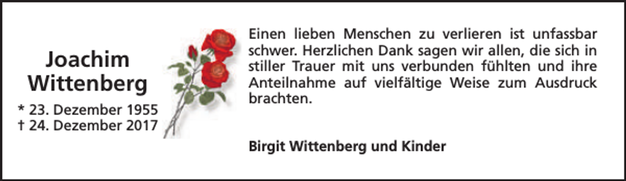 <p>Joachim<br />Wittenberg<br />* 23. Dezember 1955<br />† 24. Dezember 2017</p><p>Einen lieben Menschen zu verlieren ist unfassbar<br />schwer. Herzlichen Dank sagen wir allen, die sich in<br />stiller Trauer mit uns verbunden fühlten und ihre<br />Anteilnahme auf vielfältige Weise zum Ausdruck<br />brachten.<br />Birgit Wittenberg und Kinder</p>