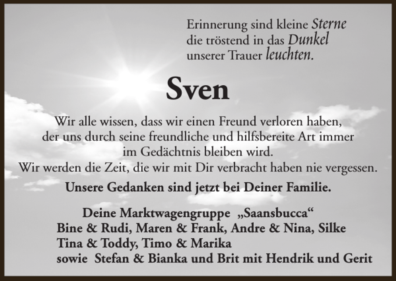 <p>Erinnerung sind kleine Sterne<br />die tröstend in das Dunkel<br />unserer Trauer leuchten.</p><p>Sven<br />Wir alle wissen, dass wir einen Freund verloren haben,<br />der uns durch seine freundliche und hilfsbereite Art immer<br />im Gedächtnis bleiben wird.<br />Wir werden die Zeit, die wir mit Dir verbracht haben nie vergessen.<br />Unsere Gedanken sind jetzt bei Deiner Familie.<br />Deine Marktwagengruppe „Saansbucca“<br />Bine &amp; Rudi, Maren &amp; Frank, Andre &amp; Nina, Silke<br />Tina &amp; Toddy, Timo &amp; Marika<br />sowie Stefan &amp; Bianka und Brit mit Hendrik und Gerit</p>