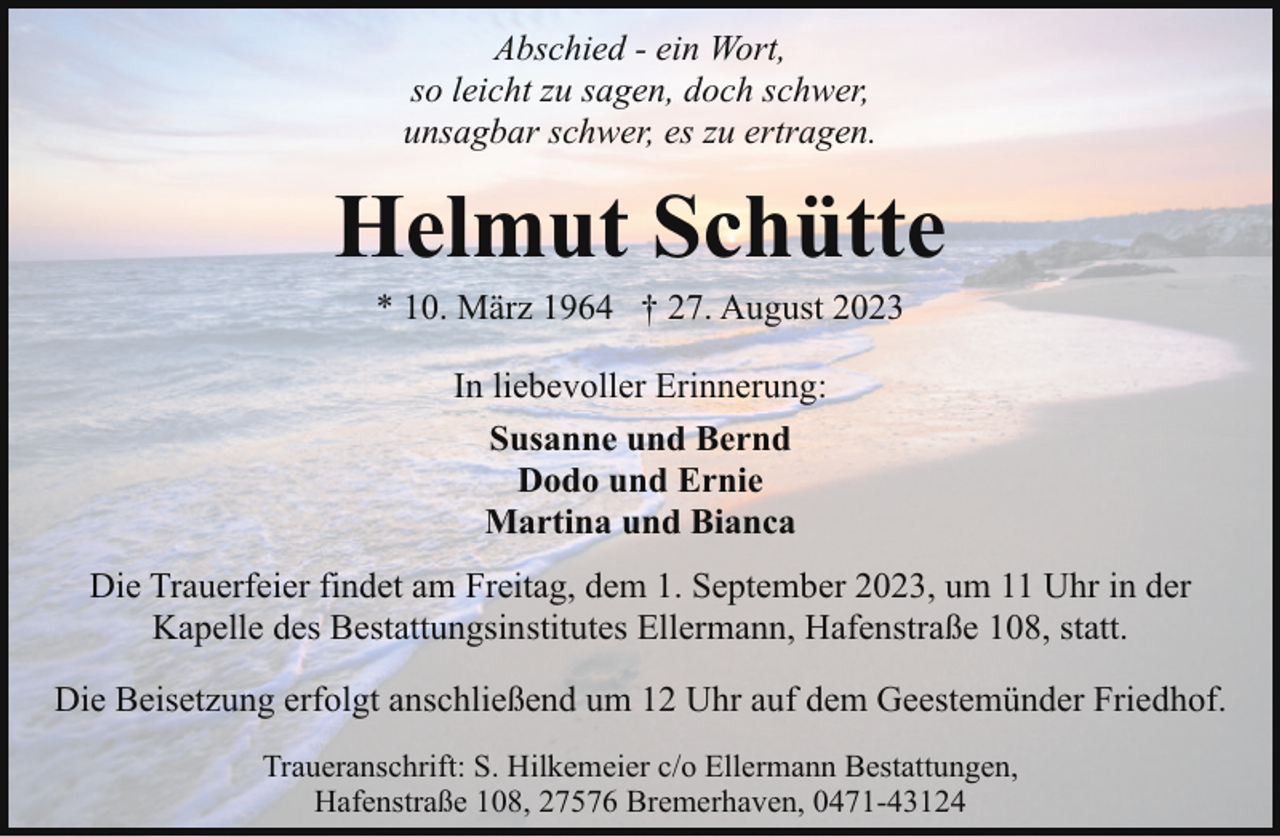 <p>Abschied - ein Wort,<br />so leicht zu sagen, doch schwer,<br />unsagbar schwer, es zu ertragen.</p><p>Helmut Schütte<br />* 10. März 1964 † 27. August 2023<br />In liebevoller Erinnerung:<br />Susanne und Bernd<br />Dodo und Ernie<br />Martina und Bianca<br />Die Trauerfeier findet am Freitag, dem 1. September 2023, um 11 Uhr in der<br />Kapelle des Bestattungsinstitutes Ellermann, Hafenstraße 108, statt.<br />Die Beisetzung erfolgt anschließend um 12 Uhr auf dem Geestemünder Friedhof.<br />Traueranschrift: S. Hilkemeier c/o Ellermann Bestattungen,<br />Hafenstraße 108, 27576 Bremerhaven, 0471-43124</p>