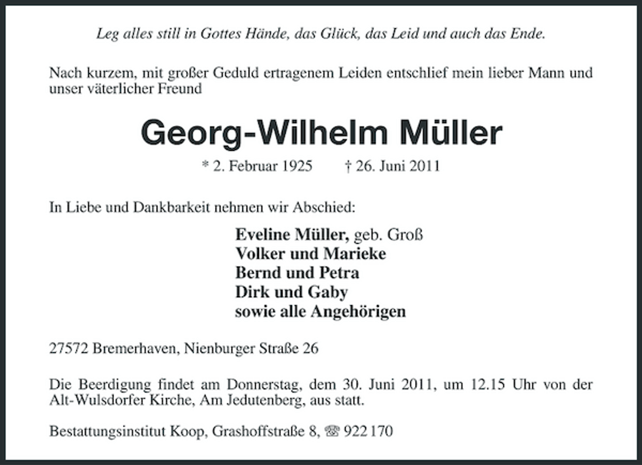 <p>Leg alles still in Gottes Hände, das Glück, das Leid und auch das Ende. Nach kurzem, mit großer Geduld ertragenem Leiden entschlief mein lieber Mann und unser väterlicher Freund</p><p>Georg-Wilhelm Müller<br />* 2. Februar 1925 † 26. Juni 2011 In Liebe und Dankbarkeit nehmen wir Abschied:</p><p>Eveline Müller, geb. Groß Volker und Marieke Bernd und Petra Dirk und Gaby sowie alle Angehörigen<br />27572 Bremerhaven, Nienburger Straße 26 Die Beerdigung findet am Donnerstag, dem 30. Juni 2011, um 12.15 Uhr von der Alt-Wulsdorfer Kirche, Am Jedutenberg, aus statt. Bestattungsinstitut Koop, Grashoffstraße 8, 922 170</p>