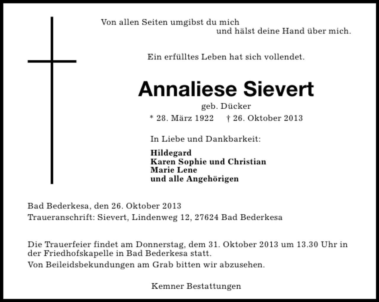 <p>Von allen Seiten umgibst du mich<br />und hälst deine Hand über mich.<br />Ein erfülltes Leben hat sich vollendet.</p><p>Annaliese Sievert<br />geb. Dücker<br />* 28. März 1922 † 26. Oktober 2013<br />In Liebe und Dankbarkeit:<br />Hildegard<br />Karen Sophie und Christian<br />Marie Lene<br />und alle Angehörigen<br />Bad Bederkesa, den 26. Oktober 2013<br />Traueranschrift: Sievert, Lindenweg 12, 27624 Bad Bederkesa<br />Die Trauerfeier findet am Donnerstag, dem 31. Oktober 2013 um 13.30 Uhr in<br />der Friedhofskapelle in Bad Bederkesa statt.<br />Von Beileidsbekundungen am Grab bitten wir abzusehen.<br />Kemner Bestattungen</p>