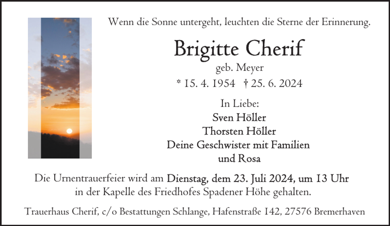 <p>Wenn die Sonne untergeht, leuchten die Sterne der Erinnerung.</p>
<p>geb. Meyer<br />* 15. 4. 1954 † 25. 6. 2024<br />In Liebe:</p>
<p>Die Urnentrauerfeier wird am<br />in der Kapelle des Friedhofes Spadener Höhe gehalten.<br />Trauerhaus Cherif, c/o Bestattungen Schlange, Hafenstraße 142, 27576 Bremerhaven</p>