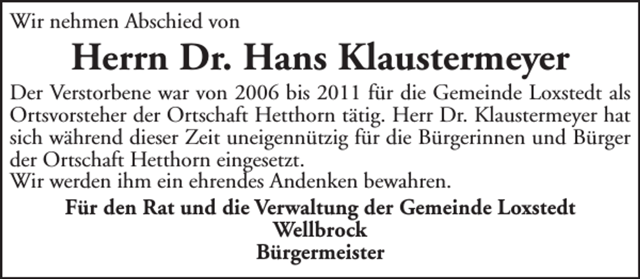 <p>Wir nehmen Abschied von</p><p>Herrn Dr. Hans Klaustermeyer</p><p>Der Verstorbene war von 2006 bis 2011 für die Gemeinde Loxstedt als<br />Ortsvorsteher der Ortschaft Hetthorn tätig. Herr Dr. Klaustermeyer hat<br />sich während dieser Zeit uneigennützig für die Bürgerinnen und Bürger<br />der Ortschaft Hetthorn eingesetzt.<br />Wir werden ihm ein ehrendes Andenken bewahren.<br />Für den Rat und die Verwaltung der Gemeinde Loxstedt<br />Wellbrock<br />Bürgermeister</p>