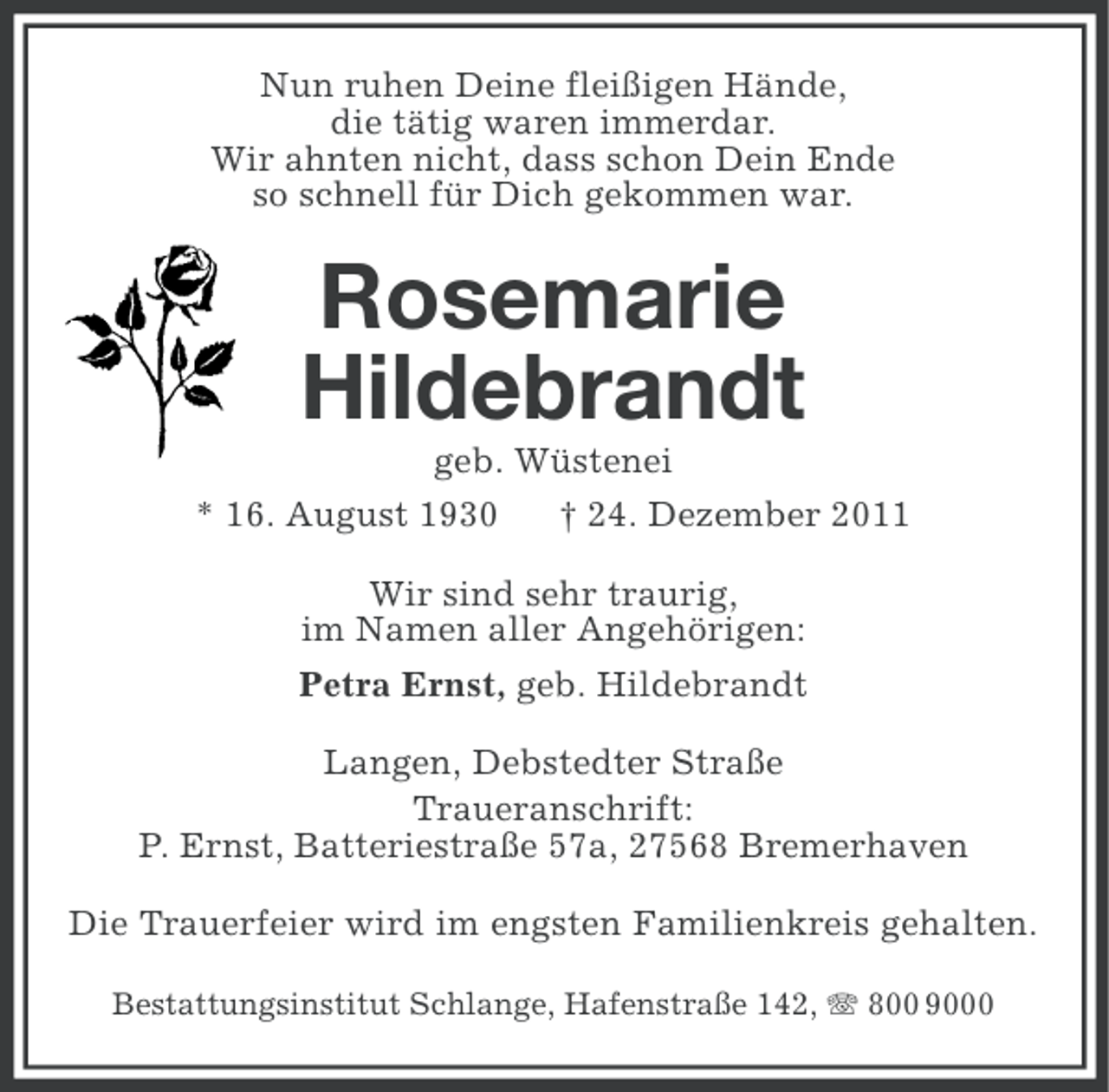 <p>Nun ruhen Deine fleißigen Hände,<br />die tätig waren immerdar.<br />Wir ahnten nicht, dass schon Dein Ende<br />so schnell für Dich gekommen war.</p><p>Rosemarie<br />Hildebrandt<br />geb. Wüstenei<br />* 16. August 1930</p><p>† 24. Dezember 2011</p><p>Wir sind sehr traurig,<br />im Namen aller Angehörigen:<br />Petra Ernst, geb. Hildebrandt<br />Langen, Debstedter Straße<br />Traueranschrift:<br />P. Ernst, Batteriestraße 57a, 27568 Bremerhaven<br />Die Trauerfeier wird im engsten Familienkreis gehalten.<br />Bestattungsinstitut Schlange, Hafenstraße 142, 800 9000</p>