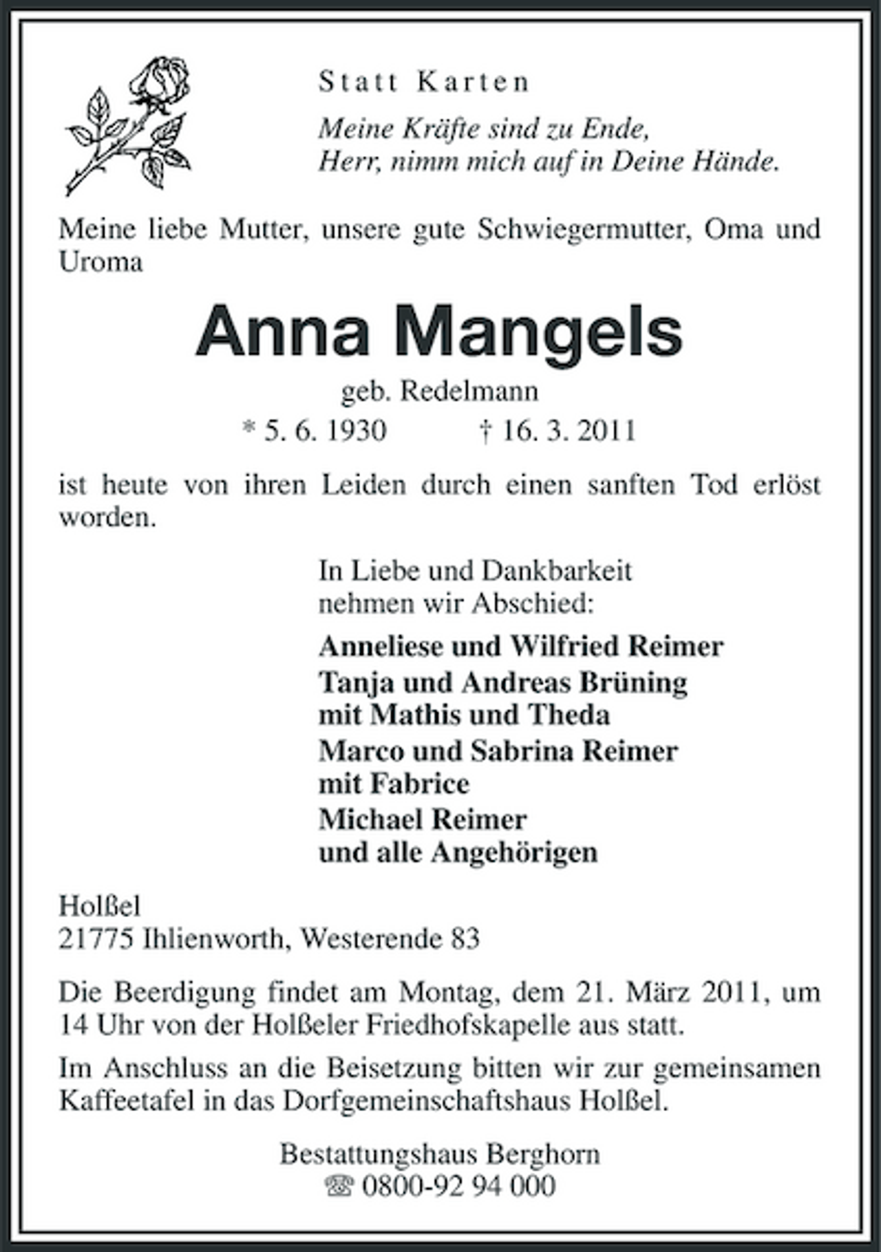 <p>Statt Karten Meine Kräfte sind zu Ende, Herr, nimm mich auf in Deine Hände. Meine liebe Mutter, unsere gute Schwiegermutter, Oma und Uroma</p><p>Anna Mangels<br />geb. Redelmann * 5. 6. 1930 † 16. 3. 2011 ist heute von ihren Leiden durch einen sanften Tod erlöst worden. In Liebe und Dankbarkeit nehmen wir Abschied: Anneliese und Wilfried Reimer Tanja und Andreas Brüning mit Mathis und Theda Marco und Sabrina Reimer mit Fabrice Michael Reimer und alle Angehörigen Holßel 21775 Ihlienworth, Westerende 83 Die Beerdigung findet am Montag, dem 21. März 2011, um 14 Uhr von der Holßeler Friedhofskapelle aus statt. Im Anschluss an die Beisetzung bitten wir zur gemeinsamen Kaffeetafel in das Dorfgemeinschaftshaus Holßel. Bestattungshaus Berghorn 0800-92 94 000</p>