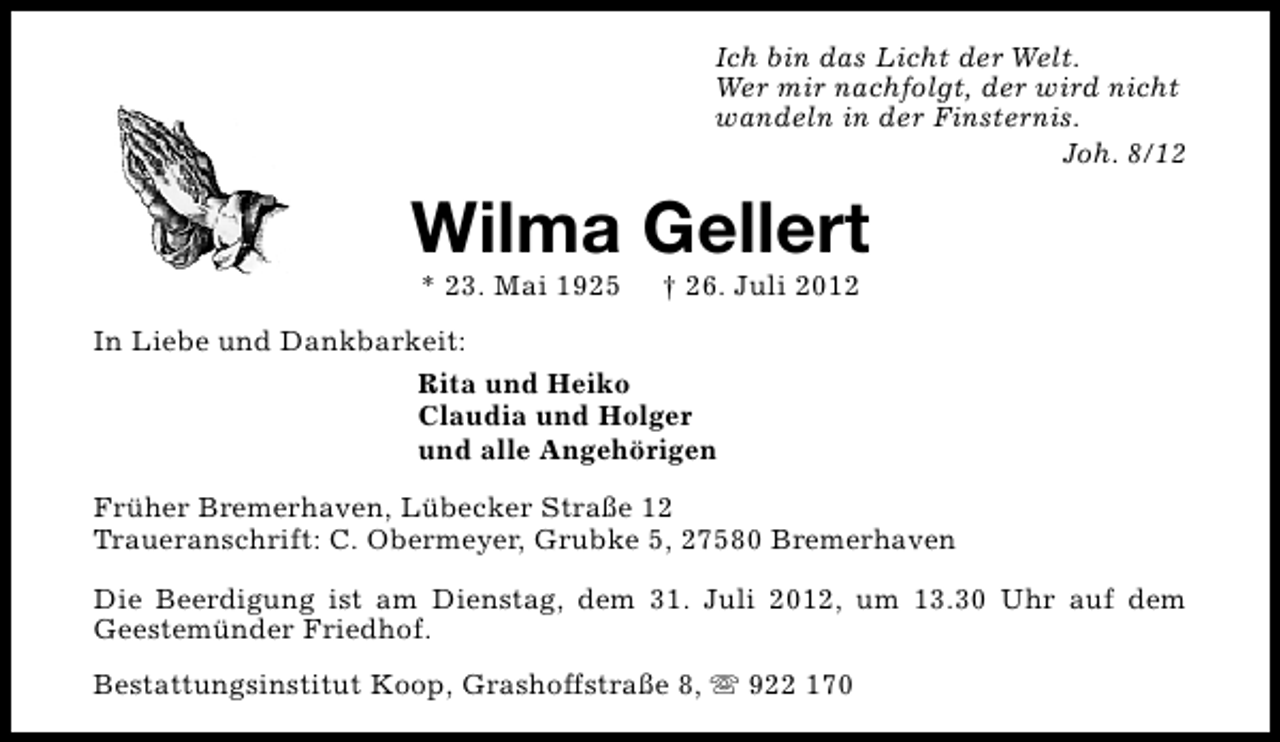 <p>Ich bin das Licht der Welt.<br />Wer mir nachfolgt, der wird nicht<br />wandeln in der Finsternis.<br />Joh. 8/12</p><p>Wilma Gellert<br />* 23. Mai 1925</p><p>† 26. Juli 2012</p><p>In Liebe und Dankbarkeit:<br />Rita und Heiko<br />Claudia und Holger<br />und alle Angehörigen<br />Früher Bremerhaven, Lübecker Straße 12<br />Traueranschrift: C. Obermeyer, Grubke 5, 27580 Bremerhaven<br />Die Beerdigung ist am Dienstag, dem 31. Juli 2012, um 13.30 Uhr auf dem<br />Geestemünder Friedhof.<br />Bestattungsinstitut Koop, Grashoffstraße 8, s 922 170</p>