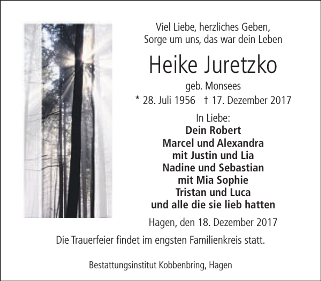 <p>Viel Liebe, herzliches Geben,<br />Sorge um uns, das war dein Leben</p>
<p>Heike Juretzko</p>
<p>geb. Monsees<br />* 28. Juli 1956 † 17. Dezember 2017<br />In Liebe:<br />Dein Robert<br />Marcel und Alexandra<br />mit Justin und Lia<br />Nadine und Sebastian<br />mit Mia Sophie<br />Tristan und Luca<br />und alle die sie lieb hatten<br />Hagen, den 18. Dezember 2017<br />Die Trauerfeier findet im engsten Familienkreis statt.<br />Bestattungsinstitut Kobbenbring, Hagen</p>
