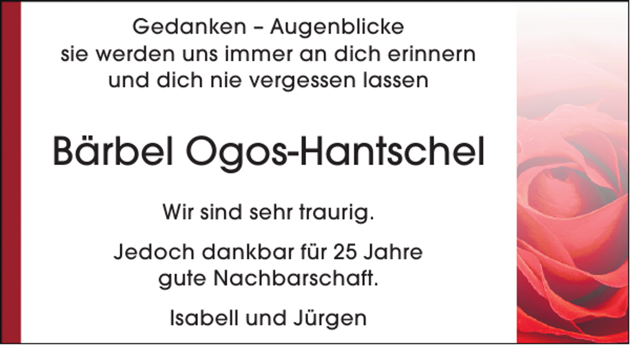 <p>Gedanken – Augenblicke<br />sie werden uns immer an dich erinnern<br />und dich nie vergessen lassen</p><p>Bärbel Ogos-Hantschel<br />Wir sind sehr traurig.<br />Jedoch dankbar für 25 Jahre<br />gute Nachbarschaft.<br />Isabell und Jürgen</p>