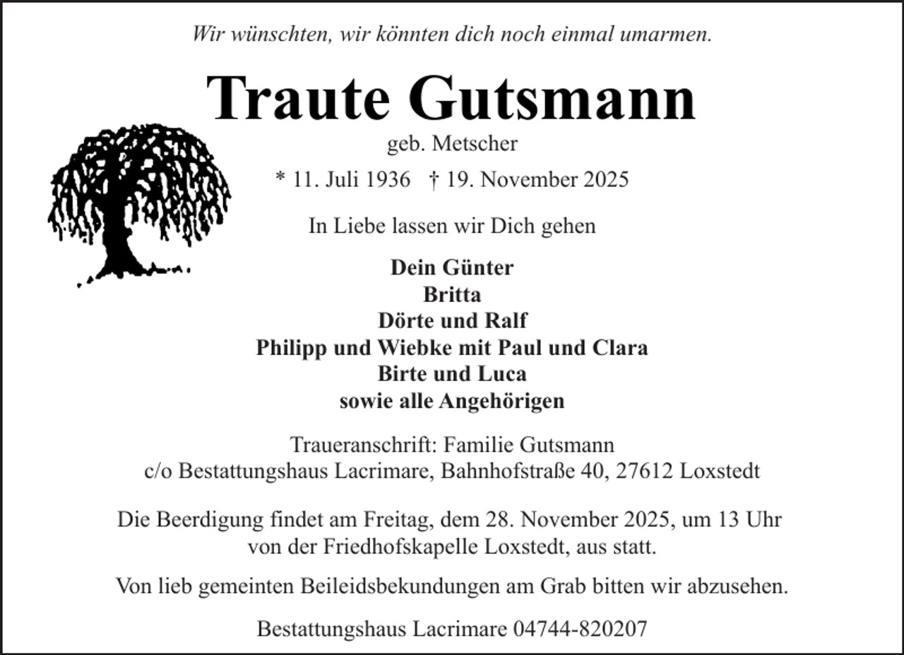 <p>Wir wünschten, wir könnten dich noch einmal umarmen.</p><p>Traute Gutsmann<br />geb. Metscher</p><p>* 11. Juli 1936 † 19. November 2025<br />In Liebe lassen wir Dich gehen<br />Dein Günter<br />Britta<br />Dörte und Ralf<br />Philipp und Wiebke mit Paul und Clara<br />Birte und Luca<br />sowie alle Angehörigen<br />Traueranschrift: Familie Gutsmann<br />c/o Bestattungshaus Lacrimare, Bahnhofstraße 40, 27612 Loxstedt<br />Die Beerdigung findet am Freitag, dem 28. November 2025, um 13 Uhr<br />von der Friedhofskapelle Loxstedt, aus statt.<br />Von lieb gemeinten Beileidsbekundungen am Grab bitten wir abzusehen.<br />Bestattungshaus Lacrimare 04744-820207</p>