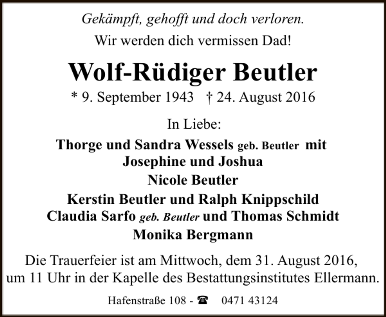 <p>Gekämpft, gehofft und doch verloren.<br />Wir werden dich vermissen Dad!</p><p>Wolf-Rüdiger Beutler<br />* 9. September 1943 † 24. August 2016</p><p>In Liebe:<br />Thorge und Sandra Wessels geb. Beutler mit<br />Josephine und Joshua<br />Nicole Beutler<br />Kerstin Beutler und Ralph Knippschild<br />Claudia Sarfo geb. Beutler und Thomas Schmidt<br />Monika Bergmann<br />Die Trauerfeier ist am Mittwoch, dem 31. August 2016,<br />um 11 Uhr in der Kapelle des Bestattungsinstitutes Ellermann.<br />Hafenstraße 108 - (</p><p>0471 43124</p>