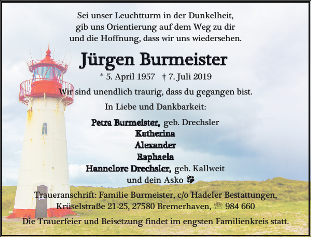 <p>Sei unser Leuchtturm in der Dunkelheit,<br />gib uns Orientierung auf dem Weg zu dir<br />und die Hoffnung, dass wir uns wiedersehen.</p>
<p>* 5. April 1957 † 7. Juli 2019<br />Wir sind unendlich traurig, dass du gegangen bist.<br />In Liebe und Dankbarkeit:<br />geb. Drechsler</p>
<p>geb. Kallweit<br />Traueranschrift: Familie Burmeister, c/o Hadeler Bestattungen,<br />Krüselstraße 21-25, 27580 Bremerhaven, ' 984 660<br />Die Trauerfeier und Beisetzung findet im engsten Familienkreis statt.</p>