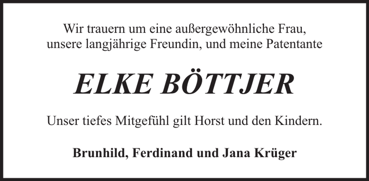 <p>Wir trauern um eine außergewöhnliche Frau,<br />unsere langjährige Freundin, und meine Patentante</p><p>ELKE BÖTTJER<br />Unser tiefes Mitgefühl gilt Horst und den Kindern.<br />Brunhild, Ferdinand und Jana Krüger</p>