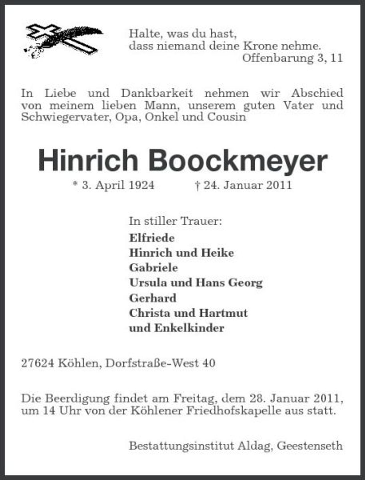 <p>Halte, was du hast, dass niemand deine Krone nehme. Offenbarung 3, 11 In Liebe und Dankbarkeit nehmen wir Abschied von meinem lieben Mann, unserem guten Vater und Schwiegervater, Opa, Onkel und Cousin</p><p>Hinrich Boockmeyer<br />* 3. April 1924 † 24. Januar 2011 In stiller Trauer: Elfriede Hinrich und Heike Gabriele Ursula und Hans Georg Gerhard Christa und Hartmut und Enkelkinder 27624 Köhlen, Dorfstraße-West 40 Die Beerdigung findet am Freitag, dem 28. Januar 2011, um 14 Uhr von der Köhlener Friedhofskapelle aus statt. Bestattungsinstitut Aldag, Geestenseth</p>