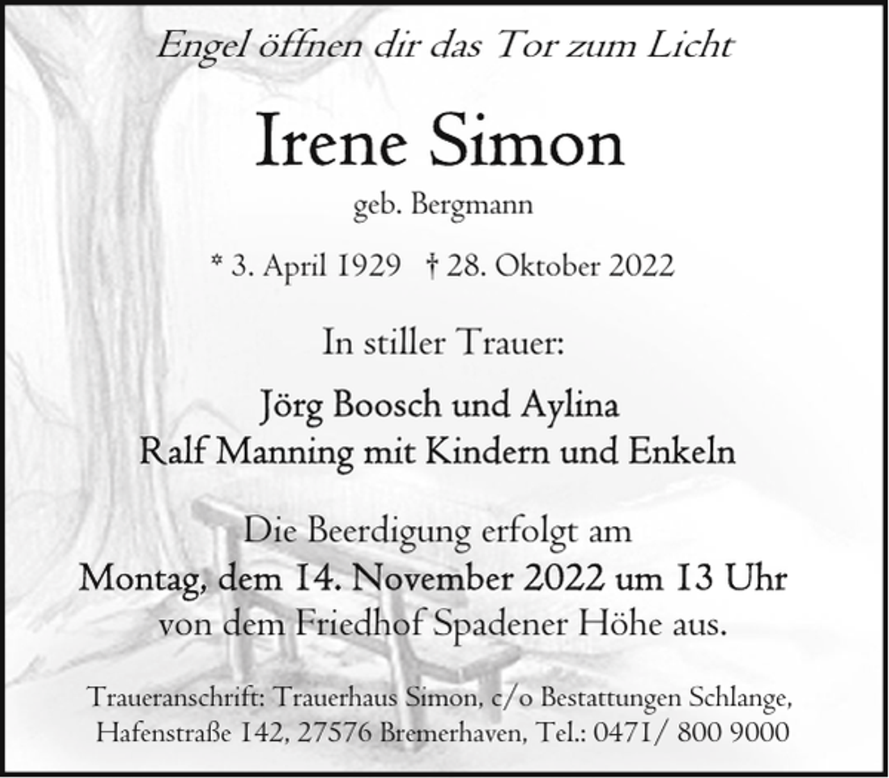 <p>Engel öffnen dir das Tor zum Licht<br />geb. Bergmann<br />* 3. April 1929 † 28. Oktober 2022</p><p>In stiller Trauer:</p><p>Die Beerdigung erfolgt am<br />von dem Friedhof Spadener Höhe aus.<br />Traueranschrift: Trauerhaus Simon, c/o Bestattungen Schlange,<br />Hafenstraße 142, 27576 Bremerhaven, Tel.: 0471/ 800 9000</p>