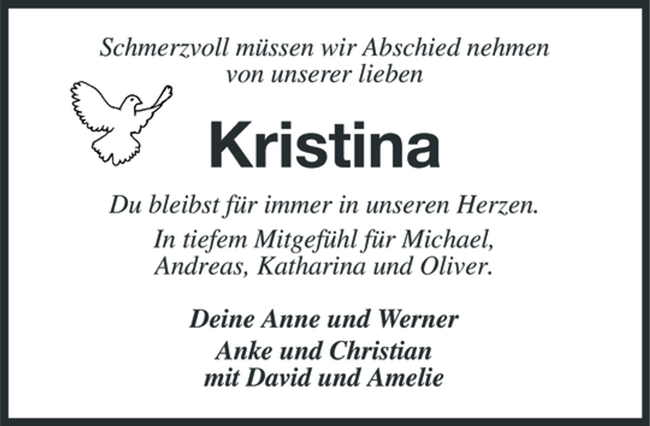 <p>Schmerzvoll müssen wir Abschied nehmen von unserer lieben</p><p>Kristina<br />Du bleibst für immer in unseren Herzen. In tiefem Mitgefühl für Michael, Andreas, Katharina und Oliver. Deine Anne und Werner Anke und Christian mit David und Amelie</p>